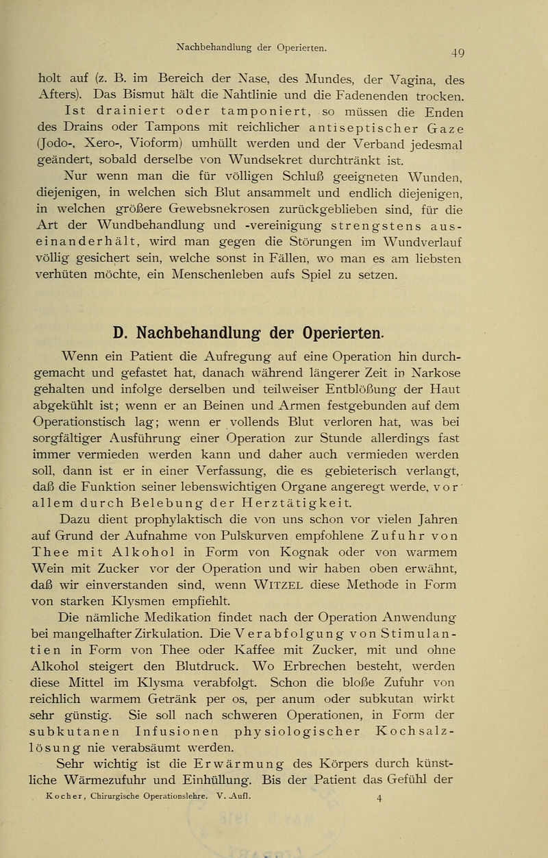 Nachbehandlung der Operierten. ,Q holt auf (z. B. im Bereich der Nase, des Mundes, der Vagina, des Afters). Das Bismut hält die Nahtlinie und die Fadenenden trocken. Ist drainiert oder tamponiert, so müssen die Enden des Drains oder Tampons mit reichlicher antiseptischer Gaze (Jodo-, Xero-, Vioform) umhüllt werden und der Verband jedesmal geändert, sobald derselbe von Wundsekret durchtränkt ist. Nur wenn man die für völligen Schluß geeigneten Wunden, diejenigen, in welchen sich Blut ansammelt und endlich diejenigen, in welchen größere Gewebsnekrosen zurückgeblieben sind, für die Art der Wundbehandlung und -Vereinigung strengstens aus- einanderhält, wird man gegen die Störungen im Wundverlauf völlig gesichert sein, welche sonst in Fällen, wo man es am liebsten verhüten möchte, ein Menschenleben aufs Spiel zu setzen. D. Nachbehandlung der Operierten. Wenn ein Patient die Aufregung auf eine Operation hin durch- gemacht und gefastet hat, danach während längerer Zeit in Narkose gehalten und infolge derselben und teilweiser Entblößung der Haut abgekühlt ist; wenn er an Beinen und Armen festgebunden auf dem Operationstisch lag; wenn er vollends Blut verloren hat, was bei sorgfältiger Ausführung einer Operation zur Stunde allerdings fast immer vermieden werden kann und daher auch vermieden werden soll, dann ist er in einer Verfassung, die es gebieterisch verlangt, daß die Funktion seiner lebenswichtigen Organe angeregt werde, vor allem durch Belebung der Herztätigkeit. Dazu dient prophylaktisch die von uns schon vor vielen Jahren auf Grund der Aufnahme von Pulskurven empfohlene Zufuhr von Thee mit Alkohol in Form von Kognak oder von warmem Wein mit Zucker vor der Operation und wir haben oben erwähnt, daß wir einverstanden sind, wenn Witzel diese Methode in Form von starken Klysmen empfiehlt. Die nämliche Medikation findet nach der Operation Anwendung bei mangelhafter Zirkulation. Die Verabfolgung von Stimulan- tien in Form von Thee oder Kaffee mit Zucker, mit und ohne Alkohol steigert den Blutdruck. Wo Erbrechen besteht, werden diese Mittel im Klysma verabfolgt. Schon die bloße Zufuhr von reichlich warmem Getränk per os, per anum oder subkutan wirkt sehr günstig. Sie soll nach schweren Operationen, in Form der subkutanen Infusionen physiologischer Kochsalz- lösung nie verabsäumt werden. Sehr wichtig ist die Erwärmung des Körpers durch künst- liche Wärmezufuhr und Einhüllung. Bis der Patient das Gefühl der Kocher, Chirurgische Operationslehre. V. Aufl. 4