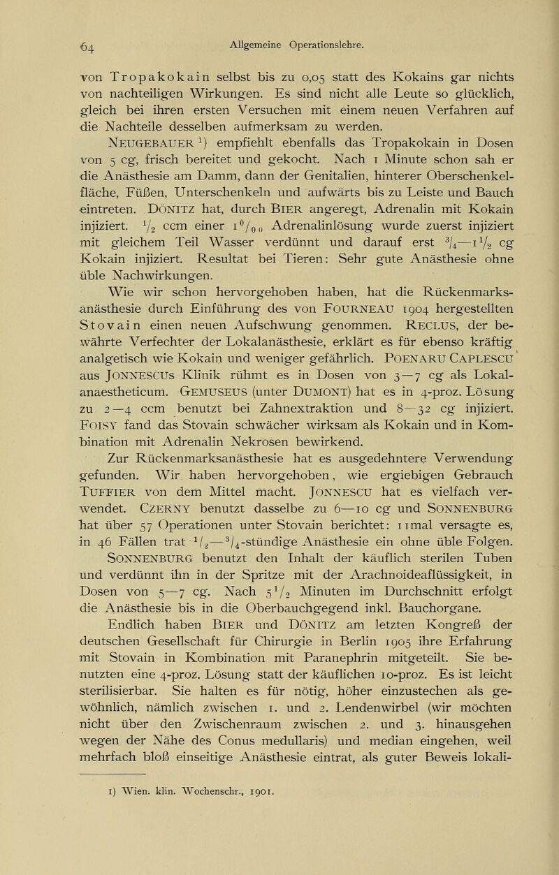 von Tropakokain selbst bis zu 0,05 statt des Kokains gar nichts von nachteiligen Wirkungen. Es sind nicht alle Leute so glücklich, gleich bei ihren ersten Versuchen mit einem neuen Verfahren auf die Nachteile desselben aufmerksam zu werden. Neu GEBAUERr) empfiehlt ebenfalls das Tropakokain in Dosen von 5 cg, frisch bereitet und gekocht. Nach 1 Minute schon sah er die Anästhesie am Damm, dann der Genitalien, hinterer Oberschenkel- fläche, Füßen, Unterschenkeln und aufwärts bis zu Leiste und Bauch eintreten. DöNlTZ hat, durch Bier angeregt, Adrenalin mit Kokain injiziert. 1/2 ccm einer i°/on Adrenalinlösung wurde zuerst injiziert mit gleichem Teil Wasser verdünnt und darauf erst 3/4—ii/2 cg Kokain injiziert. Resultat bei Tieren: Sehr gute Anästhesie ohne üble Nachwirkungen. Wie wir schon hervorgehoben haben, hat die Rückenmarks- anästhesie durch Einführung des von FOURNEAU 1904 hergestellten Stovain einen neuen Aufschwung genommen. Reclus, der be- währte Verfechter der Lokalanästhesie, erklärt es für ebenso kräftig analgetisch wie Kokain und weniger gefährlich. Poenaru Caplescu aus Jonnescus Klinik rühmt es in Dosen von 3 — 7 cg als Lokal- anaestheticum. Gemuseus (unter Dumont) hat es in 4-proz. Lösung zu 2—4 ccm benutzt bei Zahnextraktion und 8 — 32 cg injiziert. FoiSY fand das Stovain schwächer wirksam als Kokain und in Kom- bination mit Adrenalin Nekrosen bewirkend. Zur Rückenmarksanästhesie hat es ausgedehntere Verwendung gefunden. Wir haben hervorgehoben, wie ergiebigen Gebrauch Tuffier von dem Mittel macht. Jonnescu hat es vielfach ver- wendet. Czerny benutzt dasselbe zu 6—10 cg und Sonnenburg hat über 57 Operationen unter Stovain berichtet: 11 mal versagte es, in 46 Fällen trat V^—3/4-stündige Anästhesie ein ohne üble Folgen. Sonnenburg benutzt den Inhalt der käuflich sterilen Tuben und verdünnt ihn in der Spritze mit der Arachnoideaflüssigkeit, in Dosen von 5—7 cg. Nach 51/., Minuten im Durchschnitt erfolgt die Anästhesie bis in die Oberbauchgegend inkl. Bauchorgane. Endlich haben Bier und Dönitz am letzten Kongreß der deutschen Gesellschaft für Chirurgie in Berlin 1905 ihre Erfahrung mit Stovain in Kombination mit Paranephrin mitgeteilt. Sie be- nutzten eine 4-proz. Lösung statt der käuflichen 10-proz. Es ist leicht sterilisierbar. Sie halten es für nötig, höher einzustechen als ge- wöhnlich, nämlich zwischen 1. und 2. Lendenwirbel (wir möchten nicht über den Zwischenraum zwischen 2. und 3. hinausgehen wegen der Nähe des Conus medullaris) und median eingehen, weil mehrfach bloß einseitige Anästhesie eintrat, als guter Beweis lokali- 1) Wien. klin. Wochenschr., 1901.