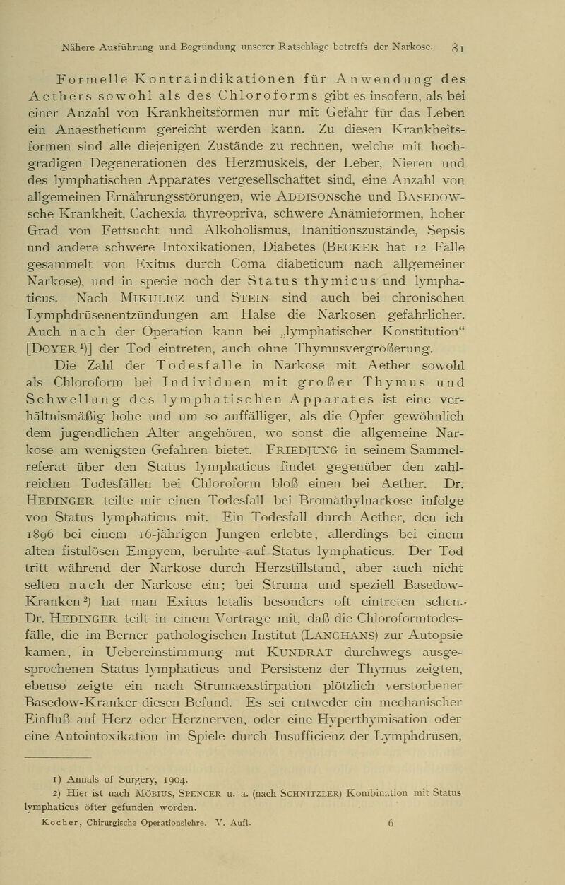 Formelle Kontr aindikation en für Anwendung des Aethers sowohl als des Chloroforms gibt es insofern, als bei einer Anzahl von Krankheitsformen nur mit Gefahr für das Leben ein Anaestheticum gereicht werden kann. Zu diesen Krankheits- formen sind alle diejenigen Zustände zu rechnen, welche mit hoch- gradigen Degenerationen des Herzmuskels, der Leber, Nieren und des lymphatischen Apparates vergesellschaftet sind, eine Anzahl von allgemeinen Ernährungsstörungen, wie xADDlSONsche und BASEDOW- sche Krankheit, Cachexia thyreopriva, schwere Anämieformen, hoher Grad von Fettsucht und Alkoholismus, Inanitionszustände, Sepsis und andere schwere Intoxikationen, Diabetes (Becker hat 12 Fälle gesammelt von Exitus durch Coma diabeticum nach allgemeiner Narkose), und in specie noch der Status thymicus und lympha- ticus. Nach Mikulicz und Stein sind auch bei chronischen Lymphdrüsenentzündungen am Halse die Narkosen gefährlicher. Auch nach der Operation kann bei „lymphatischer Konstitution [Doyer1)] der Tod eintreten, auch ohne Thymusvergrößerung. Die Zahl der Todesfälle in Narkose mit Aether sowohl als Chloroform bei Individuen mit großer Thymus und Schwellung des lymphatischen Apparates ist eine ver- hältnismäßig hohe und um so auffälliger, als die Opfer gewöhnlich dem jugendlichen Alter angehören, wo sonst die allgemeine Nar- kose am wenigsten Gefahren bietet. FRIEDJUNG in seinem Sammel- referat über den Status lymphaticus findet gegenüber den zahl- reichen Todesfällen bei Chloroform bloß einen bei Aether. Dr. Hedinger teilte mir einen Todesfall bei Bromäthylnarkose infolge von Status lymphaticus mit. Ein Todesfall durch Aether, den ich 1896 bei einem 16-jährigen Jungen erlebte, allerdings bei einem alten fistulösen Empj^em, beruhte auf Status tymphaticus. Der Tod tritt während der Narkose durch Herzstillstand, aber auch nicht selten nach der Narkose ein; bei Struma und speziell Basedow- Kranken -) hat man Exitus letalis besonders oft eintreten sehen.- Dr. Hedinger teilt in einem Vortrage mit, daß die Chloroformtodes- fälle, die im Berner pathologischen Institut (LANGHANS) zur Autopsie kamen, in Uebereinstimmung mit KUNDRAT durchweg's ausge- sprochenen Status lymphaticus und Persistenz der Thymus zeigten, ebenso zeigte ein nach Strumaexstirpation plötzlich verstorbener Basedow-Kranker diesen Befund. Es sei entweder ein mechanischer Einfluß auf Herz oder Herznerven, oder eine Hyperthymisation oder eine Autointoxikation im Spiele durch Insufficienz der Lymphdrüsen, 1) Annais of Surgery, 1904. 2) Hier ist nach Möbius, SPENCER u. a. (nach SCHNITZLER) Kombination mit Status lymphaticus öfter gefunden worden. Kocher, Chirurgische Operationslehre. V. Aufl. 6