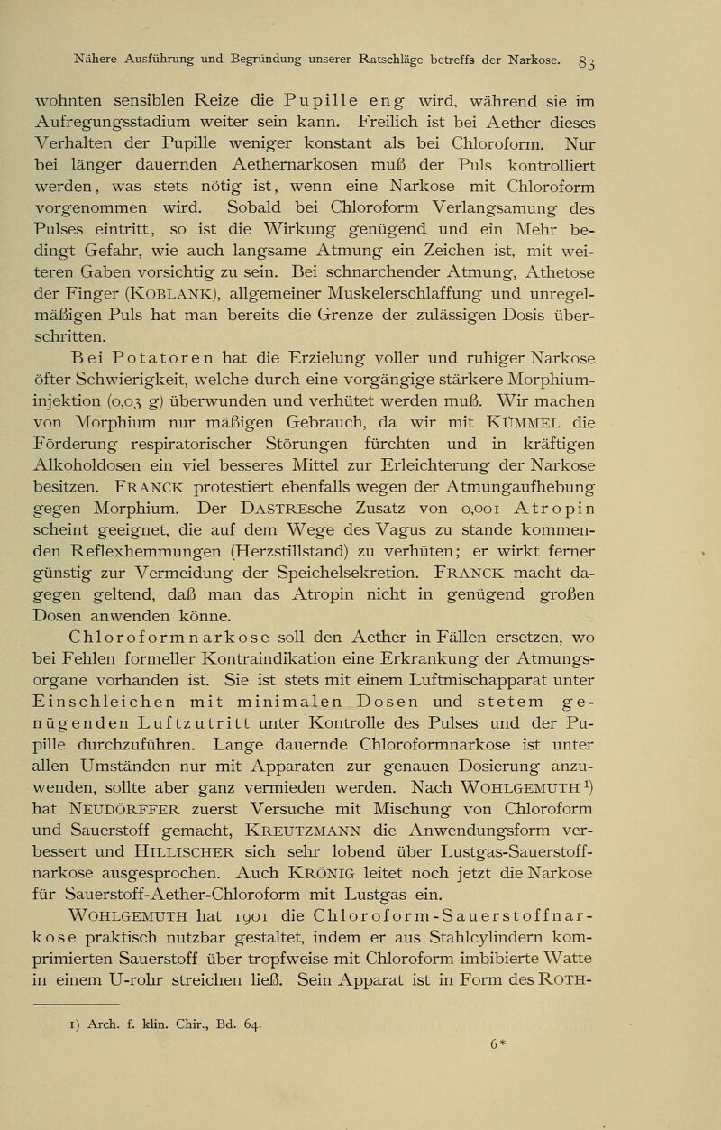 wohnten sensiblen Reize die Pupille eng wird, während sie im Aufregungsstadium weiter sein kann. Freilich ist bei Aether dieses Verhalten der Pupille wenig'er konstant als bei Chloroform. Nur bei länger dauernden Aethernarkosen muß der Puls kontrolliert werden, was stets nötig ist, wenn eine Narkose mit Chloroform vorgenommen wird. Sobald bei Chloroform Verlangsamung des Pulses eintritt, so ist die Wirkung genügend und ein Mehr be- dingt Gefahr, wie auch langsame Atmung ein Zeichen ist, mit wei- teren Gaben vorsichtig zu sein. Bei schnarchender Atmung, Athetose der Finger (Koblank), allgemeiner Muskelerschlaffung und unregel- mäßigen Puls hat man bereits die Grenze der zulässigen Dosis über- schritten. Bei Potatoren hat die Erzielung voller und ruhiger Narkose öfter Schwierigkeit, welche durch eine vorgängige stärkere Morphium- injektion (0,03 g) überwunden und verhütet werden muß. Wir machen von Morphium nur mäßigen Gebrauch, da wir mit Kümmel die Förderung respiratorischer Störungen fürchten und in kräftigen Alkoholdosen ein viel besseres Mittel zur Erleichterung der Narkose besitzen. Franck protestiert ebenfalls wegen der Atmungaufhebung gegen Morphium. Der DASTREsche Zusatz von 0,001 Atropin scheint geeignet, die auf dem Wege des Vagus zu stände kommen- den Reflexhemmungen (Herzstillstand) zu verhüten; er wirkt ferner günstig zur Vermeidung der Speichelsekretion. Franck macht da- gegen geltend, daß man das Atropin nicht in genügend großen Dosen anwenden könne. Chloroformnarkose soll den Aether in Fällen ersetzen, wo bei Fehlen formeller Kontraindikation eine Erkrankung der Atmungs- organe vorhanden ist. Sie ist stets mit einem Luftmischapparat unter Einschleichen mit minimalen Dosen und stetem ge- nügenden Luftzutritt unter Kontrolle des Pulses und der Pu- pille durchzuführen. Lange dauernde Chloroformnarkose ist unter allen Umständen nur mit Apparaten zur genauen Dosierung anzu- wenden, sollte aber ganz vermieden werden. Nach Wohlgemuth *) hat Neudorffer zuerst Versuche mit Mischung von Chloroform und Sauerstoff gemacht, Kreutzmann die Anwendungsform ver- bessert und Hillischer sich sehr lobend über Lustgas-Sauerstoff- narkose ausgesprochen. Auch Krönig leitet noch jetzt die Narkose für Sauerstoff-Aether-Chloroform mit Lustgas ein. Wohlgemuth hat 1901 die Chlor of or m - S au er st of f n ar- kose praktisch nutzbar gestaltet, indem er aus Stahlcylindern kom- primierten Sauerstoff über tropfweise mit Chloroform imbibierte Watte in einem U-rohr streichen ließ. Sein Apparat ist in Form des Roth- 1) Arch. f. klin. Chir., Bd. 64. 6*