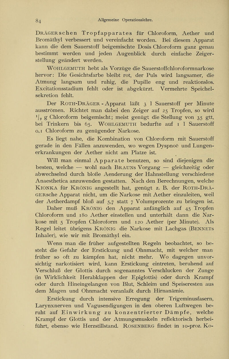 Drägersehen Tropfapparates für Chloroform, Aether und Bromäthyl verbessert und vereinfacht worden. Bei diesem Apparat kann die dem Sauerstoff beigemischte Dosis Chloroform ganz genau bestimmt werden und jeden Augenblick durch einfache Zeiger- stellung geändert werden. WOHLGEMUTH hebt als Vorzüge die Sauerstoffchloroformnarkose hervor: Die Gesichtsfarbe bleibt rot, der Puls wird langsamer, die Atmung langsam und ruhig, die Pupille eng und reaktionslos. Excitationsstadium fehlt oder ist abgekürzt. Vermehrte Speichel- sekretion fehlt. Der Roth-Dräger - Apparat läßt 3 1 Sauerstoff per Minute ausströmen. Richtet man dabei den Zeiger auf 25 Tropfen, so wird '|2g Chloroform beigemischt; meist genügt die Stellung von 35 gtt, bei Trinkern bis 65. Wohlgemuth bedurfte auf 1 1 Sauerstoff 0,1 Chloroform zu genügender Narkose. Es Hegt nahe, die Kombination von Chloroform mit Sauerstoff gerade in den Fällen anzuwenden, wo wegen Dyspnoe und Lungen- erkrankungen der Aether nicht am Platze ist. Will man einmal Apparate benutzen, so sind diejenigen die besten, welche -— wohl nach Brauns Vorgang — gleichzeitig oder abwechselnd durch bloße Aenderung der Hahnstellung verschiedene Anaesthetica anzuwenden gestatten. Nach den Berechnungen, welche Kionka für Krönig angestellt hat, genügt z. B. der Roth-Drä- GERsche Apparat nicht, um die Narkose mit Aether einzuleiten, weil der Aether dampf bloß auf 5,7 statt 7 Volumprozente zu bringen ist. Daher muß Krönig den Apparat anfänglich auf 45 Tropfen Chloroform und 180 Aether einstellen und unterhält dann die Nar- kose mit 5 Tropfen Chloroform und 120 Aether (per Minute). Als Regel leitet übrigens Krönig die Narkose mit Lachgas (Bennets Inhaler), wie wir mit Bromäthyl ein. Wenn man die früher aufgestellten Regeln beobachtet, so be- steht die Gefahr der Erstickung und Ohnmacht, mit welcher man früher so oft zu kämpfen hat, nicht mehr. Wo dagegen unvor- sichtig narkotisiert wird, kann Erstickung eintreten, beruhend auf Verschluß der Glottis durch sogenanntes Verschlucken der Zunge (in Wirklichkeit Herabklappen der Epiglottis) oder durch Krampf oder durch Hineingelangen von Blut, Schleim und Speiseresten aus dem Magen und Ohnmacht veranlaßt durch Hirnanämie. Erstickung durch intensive Erregung der Trigeminusfasern, Larynxnerven und Vagusendigungen in den oberen Luftwegen be- ruht auf Einwirkung zu konzentrierter Dämpfe, welche Krampf der Glottis und der Atmungsmuskeln reflektorisch herbei- führt, ebenso wie Herzstillstand. Rosenberg findet in 10-proz. Ko-