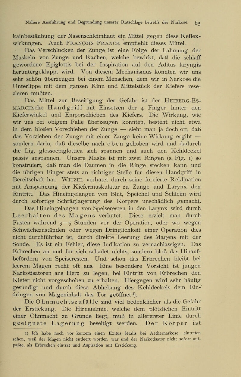 kainbestäubung der Nasenschleimhaut ein Mittel gegen diese Reflex- wirkungen. Auch Francois Franck empfiehlt dieses Mittel. Das Verschlucken der Zunge ist eine Folge der Lähmung der Muskeln von Zunge und Rachen, welche bewirkt, daß die schlaff gewordene Epiglottis bei der Inspiration auf den Aditus laryngis heruntergeklappt wird. Von diesem Mechanismus konnten wir uns sehr schön überzeugen bei einem Menschen, dem wir in Narkose die Unterlippe mit dem ganzen Kann und Mittelstück der Kiefers rese- zieren mußten. Das Mittel zur Beseitigung der Gefahr ist der Heiberg-Es- MARCHsche Handgriff mit Einsetzen der 4 Finger hinter den Kieferwinkel und Emporschieben des Kiefers. Die Wirkung, wie wir uns bei obigem Falle überzeugen konnten, besteht nicht etwa in dem bloßen Vorschieben der Zunge — sieht man ja doch oft, daß das Vorziehen der Zunge mit einer Zange keine Wirkung ergibt — sondern darin, daß dieselbe nach oben gehoben wird und dadurch die Lig. glossoepiglottica sich spannen und auch den Kehldeckel passiv anspannen. Unsere Maske ist mit zwei Ringen (s. Fig. 1) so konstruiert, daß man die Daumen in die Ringe stecken kann und die übrigen Finger stets an richtiger Stelle für diesen Handgriff in Bereitschaft hat. Witzel verhütet durch seine forcierte Reklination mit Anspannung der Kiefermuskulatur zu Zunge und Larynx den Eintritt. Das Hineingelangen von Blut, Speichel und Schleim wird durch sofortige Schräglagerung des Körpers unschädlich gemacht. Das Hineingelangen von Speiseresten in den Larynx wird durch Leerhalten des Magens verhütet. Diese erzielt man durch Fasten während 3—5 Stunden vor der Operation, oder wo wegen Schwächezuständen oder wegen Dringlichkeit einer Operation dies nicht durchführbar ist, durch direkte Leerung des Magens mit der Sonde. Es ist ein Fehler, diese Indikation zu vernachlässigen. Das Erbrechen an und für sich schadet nichts, sondern bloß das Hinauf- befördern von Speiseresten. Und schon das Erbrechen bleibt bei leerem Magen recht oft aus. Eine besondere Vorsicht ist jungen Narkotisatoren ans Herz zu legen, bei Eintritt von Erbrechen den Kiefer nicht vorgeschoben zu erhalten. Hiergegen wird sehr häufig gesündigt und durch diese Abhebung des Kehldeckels dem Ein-' dringen von Mageninhalt das Tor geöffnet1). Die Ohnmachtszufälle sind viel bedenklicher als die Gefahr der Erstickung. Die Hirnanämie, welche dem plötzlichen Eintritt einer Ohnmacht zu Grunde liegt, muß in allererster Linie durch geeignete Lagerung beseitigt werden. Der Körper ist 1) Ich habe noch vor kurzem einen Exitus letalis bei Aethernarkose eintreten sehen, weil der Magen nicht entleert worden war und der Narkotisator nicht sofort auf- paßte, als Erbrechen eintrat und Aspiration mit Erstickung.