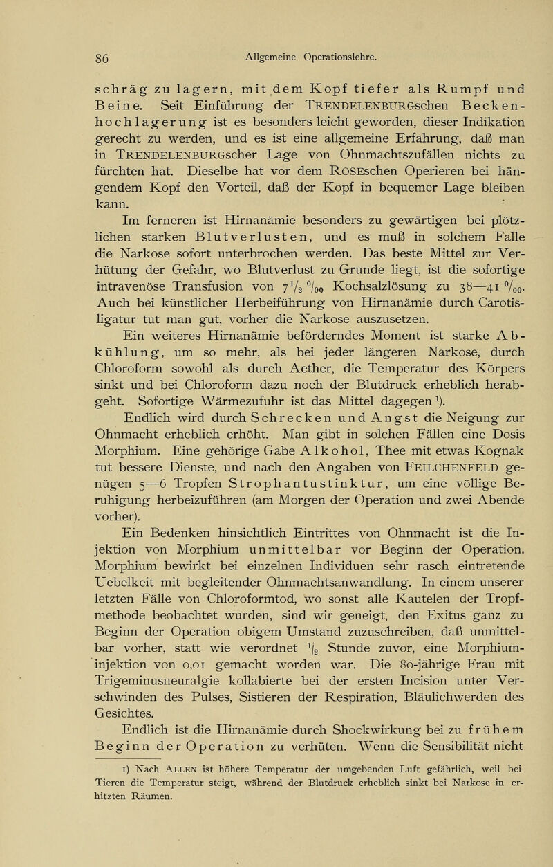 schräg zu lagern, mit dem Kopf tiefer als Rumpf und Beine. Seit Einführung der TRENDELENBURGschen Becken- hochlagerung ist es besonders leicht geworden, dieser Indikation gerecht zu werden, und es ist eine allgemeine Erfahrung, daß man in TRENDELENBURGscher Lage von Ohnmachtszufällen nichts zu fürchten hat. Dieselbe hat vor dem RoSEschen Operieren bei hän- gendem Kopf den Vorteil, daß der Kopf in bequemer Lage bleiben kann. Im ferneren ist Hirnanämie besonders zu gewärtigen bei plötz- lichen starken Blutverlusten, und es muß in solchem Falle die Narkose sofort unterbrochen werden. Das beste Mittel zur Ver- hütung der Gefahr, wo Blutverlust zu Grunde liegt, ist die sofortige intravenöse Transfusion von 7Y2 °/oo Kochsalzlösung zu 38—41 %o- Auch bei künstlicher Herbeiführung von Hirnanämie durch Carotis- ligatur tut man gut, vorher die Narkose auszusetzen. Ein weiteres Hirnanämie beförderndes Moment ist starke Ab- kühlung, um so mehr, als bei jeder längeren Narkose, durch Chloroform sowohl als durch Aether, die Temperatur des Körpers sinkt und bei Chloroform dazu noch der Blutdruck erheblich herab- geht. Sofortige Wärmezufuhr ist das Mittel dagegen 1). Endlich wird durch Schrecken und Angst die Neigung zur Ohnmacht erheblich erhöht. Man gibt in solchen Fällen eine Dosis Morphium. Eine gehörige Gabe Alkohol, Thee mit etwas Kognak tut bessere Dienste, und nach den Angaben von Feilchenfeld ge- nügen 5—6 Tropfen Strophantustinktur, um eine völlige Be- ruhigung herbeizuführen (am Morgen der Operation und zwei Abende vorher). Ein Bedenken hinsichtlich Eintrittes von Ohnmacht ist die In- jektion von Morphium unmittelbar vor Beginn der Operation. Morphium bewirkt bei einzelnen Individuen sehr rasch eintretende Uebelkeit mit begleitender Ohnmachtsanwandlung. In einem unserer letzten Fälle von Chloroformtod, wo sonst alle Kautelen der Tropf- methode beobachtet wurden, sind wir geneigt, den Exitus ganz zu Beginn der Operation obigem Umstand zuzuschreiben, daß unmittel- bar vorher, statt wie verordnet 1j2 Stunde zuvor, eine Morphium- injektion von 0,01 gemacht worden war. Die 80-jährige Frau mit Trigeminusneuralgie kollabierte bei der ersten Incision unter Ver- schwinden des Pulses, Sistieren der Respiration, Bläulichwerden des Gesichtes. Endlich ist die Hirnanämie durch ShockWirkung bei zu frühem Beginn der Operation zu verhüten. Wenn die Sensibilität nicht 1) Nach Allen ist höhere Temperatur der umgebenden Luft gefährlich, weil bei Tieren die Temperatur steigt, während der Blutdruck erheblich sinkt bei Narkose in er- hitzten Räumen.