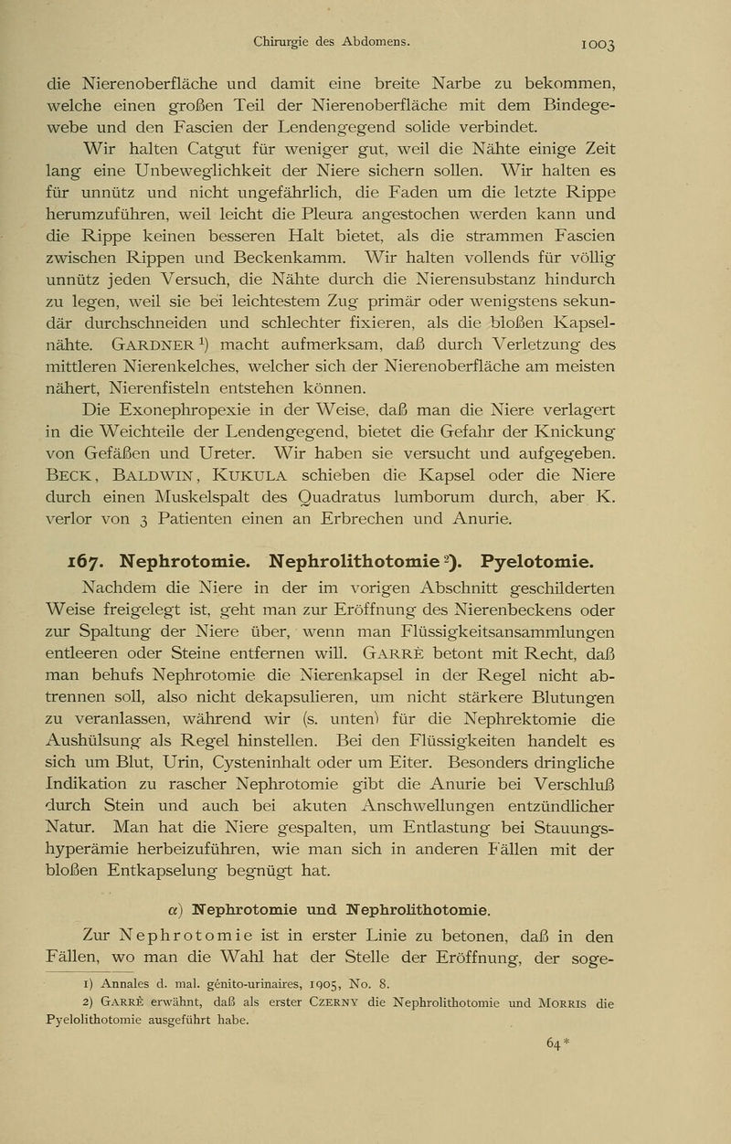 die Nierenoberfläche und damit eine breite Narbe zu bekommen, welche einen großen Teil der Nierenoberfläche mit dem Bindege- webe und den Fascien der Lendeng'egend solide verbindet. Wir halten Catgut für weniger gut, weil die Nähte einige Zeit lang eine Unbeweglichkeit der Niere sichern sollen. Wir halten es für unnütz und nicht ungefährlich, die Faden um die letzte Rippe herumzuführen, weil leicht die Pleura angestochen werden kann und die Rippe keinen besseren Halt bietet, als die strammen Fascien zwischen Rippen und Beckenkamm. Wir halten vollends für völlig unnütz jeden Versuch, die Nähte durch die Nierensubstanz hindurch zu legen, weil sie bei leichtestem Zug primär oder wenigstens sekun- där durchschneiden und schlechter fixieren, als die bloßen Kapsel- nähte. Gardner x) macht aufmerksam, daß durch Verletzung des mittleren Nierenkelches, welcher sich der Nierenoberfläche am meisten nähert, Nierenfisteln entstehen können. Die Exonephropexie in der Weise, daß man die Niere verlagert in die Weichteile der Lendengegend, bietet die Gefahr der Knickung von Gefäßen und Ureter. Wir haben sie versucht und aufgegeben. Beck, Baldwin, Kukula schieben die Kapsel oder die Niere durch einen Muskelspalt des Quadratus lumborum durch, aber K. verlor von 3 Patienten einen an Erbrechen und Anurie. 167. Nephrotomie. Nephrolithotomie2). Pyelotomie. Nachdem die Niere in der im vorigen Abschnitt geschilderten Weise freigelegt ist, geht man zur Eröffnung des Nierenbeckens oder zur Spaltung der Niere über, wenn man Flüssigkeitsansammlungen entleeren oder Steine entfernen will. Garre betont mit Recht, daß man behufs Nephrotomie die Nierenkapsel in der Regel nicht ab- trennen soll, also nicht dekapsulieren, um nicht stärkere Blutungen zu veranlassen, während wir (s. unten) für die Nephrektomie die Aushülsung als Regel hinstellen. Bei den Flüssigkeiten handelt es sich um Blut, Urin, Cysteninhalt oder um Eiter. Besonders dringliche Indikation zu rascher Nephrotomie gibt die Anurie bei Verschluß durch Stein und auch bei akuten Anschwellungen entzündlicher Natur. Man hat die Niere gespalten, um Entlastung bei Stauungs- hyperämie herbeizuführen, wie man sich in anderen Fällen mit der bloßen Entkapselung begnügt hat. a) Nephrotomie und Nephrolithotomie. Zur Nephrotomie ist in erster Linie zu betonen, daß in den Fällen, wo man die Wahl hat der Stelle der Eröffnung, der soge- 1) Annales d. mal. genito-urinaires, IQ05, No. 8. 2) Garre erwähnt, daß als erster Czerny die Nephrolithotomie und Morris die Pyelolithotomie ausgeführt habe. 64*