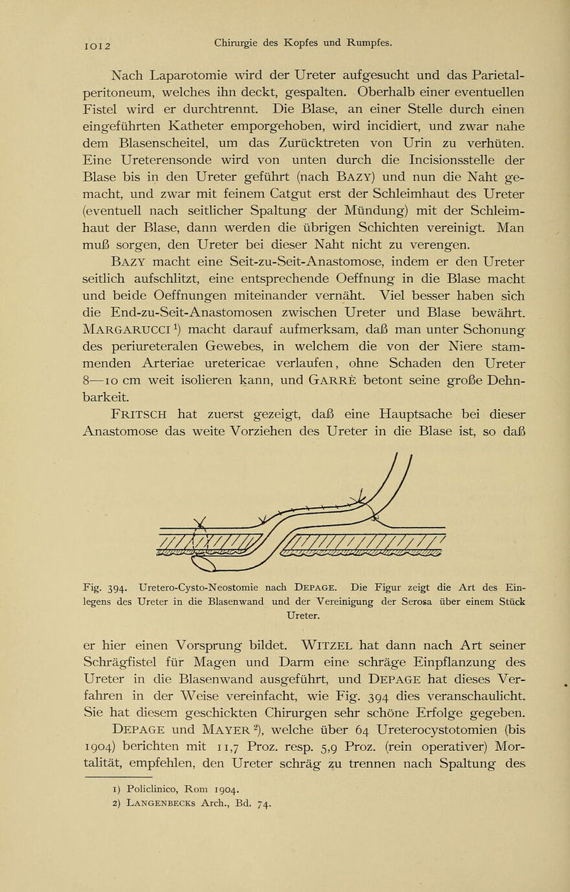 Nach Laparotomie wird der Ureter aufgesucht und das Parietal- peritoneum, welches ihn deckt, gespalten. Oberhalb einer eventuellen Fistel wird er durchtrennt. Die Blase, an einer Stelle durch einen eingeführten Katheter emporgehoben, wird incidiert, und zwar nahe dem Blasenscheitel, um das Zurücktreten von Urin zu verhüten. Eine Ureterensonde wird von unten durch die Incisionsstelle der Blase bis in den Ureter geführt (nach Bazy) und nun die Naht ge- macht, und zwar mit feinem Catgut erst der Schleimhaut des Ureter (eventuell nach seitlicher Spaltung der Mündung) mit der Schleim- haut der Blase, dann werden die übrigen Schichten vereinigt. Man muß sorgen, den Ureter bei dieser Naht nicht zu verengen. Bazy macht eine Seit-zu-Seit-Anastomose, indem er den Ureter seitlich aufschlitzt, eine entsprechende Oeffnung in die Blase macht und beide Oeffnungen miteinander vernäht. Viel besser haben sich die End-zu-Seit-Anastomosen zwischen Ureter und Blase bewährt. Margarucci x) macht darauf aufmerksam, daß man unter Schonung des periureteralen Gewebes, in welchem die von der Niere stam- menden Arteriae uretericae verlaufen, ohne Schaden den Ureter 8—10 cm weit isolieren kann, und Garre betont seine große Dehn- barkeit. FRITSCH hat zuerst gezeigt, daß eine Hauptsache bei dieser Anastomose das weite Vorziehen des Ureter in die Blase ist, so daß X ~*^^- ~  Fig. 394. Uretero-Cysto-Neostomie nach Depage. Die Figur zeigt die Art des Ein- legens des Ureter in die Blasenwand und der Vereinigung der Serosa über einem Stück Ureter. er hier einen Vorsprung bildet. Witzel hat dann nach Art seiner Schrägfistel für Magen und Darm eine schräge Einpflanzung des Ureter in die Blasenwand ausgeführt, und Depage hat dieses Ver- fahren in der Weise vereinfacht, wie Fig. 394 dies veranschaulicht. Sie hat diesem geschickten Chirurgen sehr schöne Erfolge gegeben. Depage und Mayer2), welche über 64 Ureterocystotomien (bis 1904) berichten mit 11,7 Proz. resp. 5,9 Proz. (rein operativer) Mor- talität, empfehlen, den Ureter schräg zu trennen nach Spaltung des 1) Policlinico, Rom 1904.