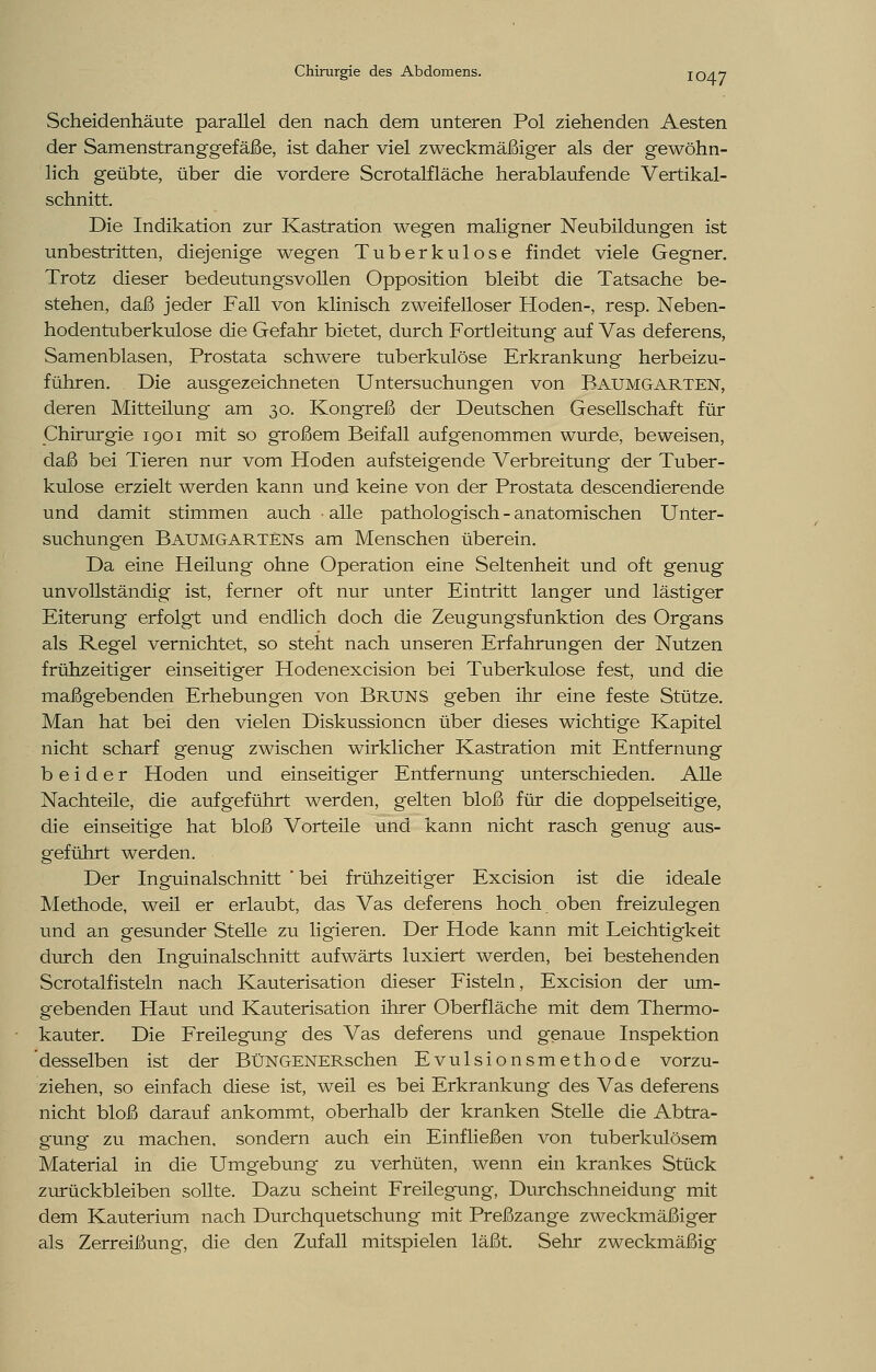 Scheidenhäute parallel den nach dem unteren Pol ziehenden Aesten der Samenstranggefäße, ist daher viel zweckmäßiger als der gewöhn- lich geübte, über die vordere Scrotalfläche herablaufende Vertikal- schnitt. Die Indikation zur Kastration wegen maligner Neubildungen ist unbestritten, diejenige wegen Tuberkulose findet viele Gegner. Trotz dieser bedeutungsvollen Opposition bleibt die Tatsache be- stehen, daß jeder Fall von klinisch zweifelloser Hoden-, resp. Neben- hodentuberkulose die Gefahr bietet, durch Fortleitung auf Vas deferens, Samenblasen, Prostata schwere tuberkulöse Erkrankung herbeizu- führen. Die ausgezeichneten Untersuchungen von Baumgarten, deren Mitteilung am 30. Kongreß der Deutschen Gesellschaft für Chirurgie 1901 mit so großem Beifall aufgenommen wurde, beweisen, daß bei Tieren nur vom Hoden aufsteigende Verbreitung der Tuber- kulose erzielt werden kann und keine von der Prostata descendierende und damit stimmen auch ■ alle pathologisch - anatomischen Unter- suchungen Baumgartens am Menschen überein. Da eine Heilung ohne Operation eine Seltenheit und oft genug unvollständig ist, ferner oft nur unter Eintritt langer und lästiger Eiterung erfolgt und endlich doch die Zeugungsfunktion des Organs als Regel vernichtet, so steht nach unseren Erfahrungen der Nutzen frühzeitiger einseitiger Hodenexcision bei Tuberkulose fest, und die maßgebenden Erhebungen von Bruns geben ihr eine feste Stütze. Man hat bei den vielen Diskussionen über dieses wichtige Kapitel nicht scharf genug zwischen wirklicher Kastration mit Entfernung beider Hoden und einseitiger Entfernung unterschieden. Alle Nachteile, die aufgeführt werden, gelten bloß für die doppelseitige, die einseitige hat bloß Vorteile und kann nicht rasch genug aus- geführt werden. Der Inguinalschnitt 'bei frühzeitiger Excision ist die ideale Methode, weil er erlaubt, das Vas deferens hoch oben freizulegen und an gesunder Stelle zu ligieren. Der Hode kann mit Leichtigkeit durch den Inguinalschnitt aufwärts luxiert werden, bei bestehenden Scrotalfisteln nach Kauterisation dieser Fisteln, Excision der um- gebenden Haut und Kauterisation ihrer Oberfläche mit dem Thermo- kauter. Die Freilegung des Vas deferens und genaue Inspektion desselben ist der BüNGENERschen Evulsionsmethode vorzu- ziehen, so einfach diese ist, weil es bei Erkrankung des Vas deferens nicht bloß darauf ankommt, oberhalb der kranken Stelle die Abtra- gung zu machen, sondern auch ein Einfließen von tuberkulösem Material in die Umgebung zu verhüten, wenn ein krankes Stück zurückbleiben sollte. Dazu scheint Freilegung, Durchschneidung mit dem Kauterium nach Durchquetschung mit Preßzange zweckmäßiger als Zerreißung, die den Zufall mitspielen läßt. Sehr zweckmäßig