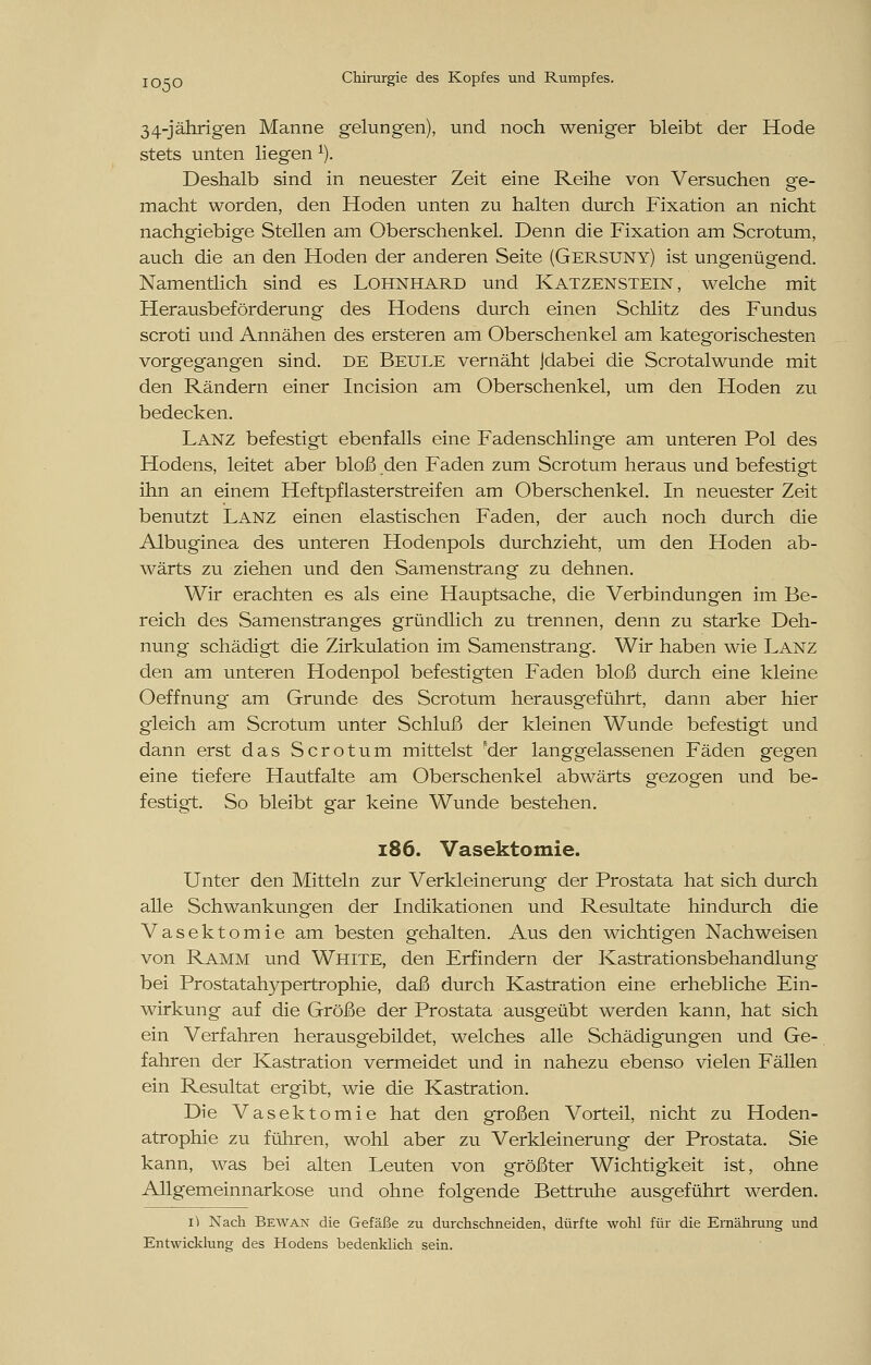 34-jährigen Manne gelungen), und noch weniger bleibt der Hode stets unten liegen 1). Deshalb sind in neuester Zeit eine Reihe von Versuchen ge- macht worden, den Hoden unten zu halten durch Fixation an nicht nachgiebige Stellen am Oberschenkel. Denn die Fixation am Scrotum, auch die an den Hoden der anderen Seite (Gersuny) ist ungenügend. Namentlich sind es Lohnhard und Katzenstein, welche mit Herausbeförderung des Hodens durch einen Schlitz des Fundus scroti und Annähen des ersteren am Oberschenkel am kategorischesten vorgegangen sind. DE Beule vernäht Jdabei die Scrotalwunde mit den Rändern einer Incision am Oberschenkel, um den Hoden zu bedecken. Lanz befestigt ebenfalls eine Fadenschlinge am unteren Pol des Hodens, leitet aber bloß den Faden zum Scrotum heraus und befestigt ihn an einem Heftpflasterstreifen am Oberschenkel. In neuester Zeit benutzt Lanz einen elastischen Faden, der auch noch durch die Albuginea des unteren Hodenpols durchzieht, um den Hoden ab- wärts zu ziehen und den Samenstrang zu dehnen. Wir erachten es als eine Hauptsache, die Verbindungen im Be- reich des Samenstranges gründlich zu trennen, denn zu starke Deh- nung schädigt die Zirkulation im Samenstrang. Wir haben wie Lanz den am unteren Hodenpol befestigten Faden bloß durch eine kleine Oeffnung am Grunde des Scrotum herausgeführt, dann aber hier gleich am Scrotum unter Schluß der kleinen Wunde befestigt und dann erst das Scrotum mittelst 'der langgelassenen Fäden gegen eine tiefere Hautfalte am Oberschenkel abwärts gezogen und be- festigt. So bleibt gar keine Wunde bestehen. 186. Vasektomie. Unter den Mitteln zur Verkleinerung der Prostata hat sich durch alle Schwankungen der Indikationen und Resultate hindurch die Vasektomie am besten gehalten. Aus den wichtigen Nachweisen von Ramm und White, den Erfindern der Kastrationsbehandlung bei Prostatahypertrophie, daß durch Kastration eine erhebliche Ein- wirkung auf die Größe der Prostata ausgeübt werden kann, hat sich ein Verfahren herausgebildet, welches alle Schädigungen und Ge- fahren der Kastration vermeidet und in nahezu ebenso vielen Fällen ein Resultat ergibt, wie die Kastration. Die Vasektomie hat den großen Vorteil, nicht zu Hoden- atrophie zu führen, wohl aber zu Verkleinerung der Prostata. Sie kann, was bei alten Leuten von größter Wichtigkeit ist, ohne Allgemeinnarkose und ohne folgende Bettruhe ausgeführt werden. 1^ Nach Bewan die Gefäße zu durchschneiden, dürfte wohl für die Ernährung und Entwicklung des Hodens bedenklich sein.