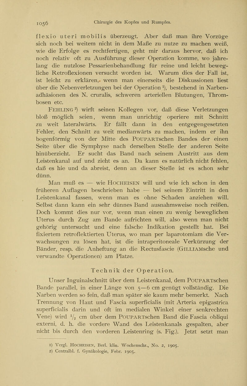 flexio uteri mobilis überzeugt. Aber daß man ihre Vorzüge sich noch bei weitem nicht in dem Maße zu nutze zu machen weiß, wie die Erfolge es rechtfertigen, geht mir daraus hervor, daß ich noch relativ oft zu Ausführung dieser Operation komme, wo jahre- lang die nutzlose Pessarienbehandlung für reine und leicht beweg- liche Retroflexionen versucht worden ist. Warum dies der Fall ist, ist leicht zu erklären,- wenn man einerseits die Diskussionen liest über die Nebenverletzungen bei der Operation 1), bestehend in Narben- adhäsionen des N. cruralis, schweren arteriellen Blutungen, Throm- bosen etc. Fehling2) wirft seinen Kollegen vor, daß diese Verletzungen bloß möglich seien, wenn man unrichtig operiere mit Schnitt zu weit lateralwärts. Er fällt dann in den entgegengesetzten Fehler, den Schnitt zu weit medianwärts zu machen, indem er ihn bogenförmig von der Mitte des PouPARTschen Bandes der einen Seite über die Symphyse nach derselben Stelle der anderen Seite hinüberzieht. Er sucht das Band nach seinem Austritt aus dem Leistenkanal auf und zieht es an. Da kann es natürlich nicht fehlen, daß es hie und da abreist, denn an dieser Stelle ist es schon sehr dünn. Man muß es — wie Hocheisen will und wie ich schon in den früheren Auflagen beschrieben habe — bei seinem Eintritt in den Leistenkanal fassen, wenn man es ohne Schaden anziehen will. Selbst dann kann ein sehr dünnes Band ausnahmsweise noch reißen. Doch kommt dies nur vor, wenn man einen zu wenig beweglichen Uterus durch Zug am Bande aufrichten will, also wenn man nicht gehörig untersucht und eine falsche Indikation gestellt hat. Bei fixiertem retroflektierten Uterus, wo man per laparotomiam die Ver- wachsungen zu lösen hat, ist die intraperitoneale Verkürzung der Bänder, resp. die Anheftung an die Rectusfascie (GiLLlAMsche und verwandte Operationen) am Platze. Technik der Operation. Unser Inguinalschnitt über dem Leistenkanal, dem PouPARTschen Bande parallel, in einer Länge von 5—6 cm genügt vollständig. Die Narben werden so fein, daß man später sie kaum mehr bemerkt. Nach Trennung von Haut und Fascia superficialis (mit Arteria epigastrica superficialis darin und oft im medialen Winkel einer senkrechten Vene) wird L/2 cm über dem PouPARTschen Band die Fascia obliqui externi, d. h. die vordere Wand des Leistenkanals gespalten, aber nicht bis durch den vorderen Leistenring (s. Fig.). Jetzt setzt man 1) Vergl. Hocheisen, Berl. Hin. Wochenschr., No. 2, 1905. 2) Centralbl. f. Gynäkologie, Febr. 1905.