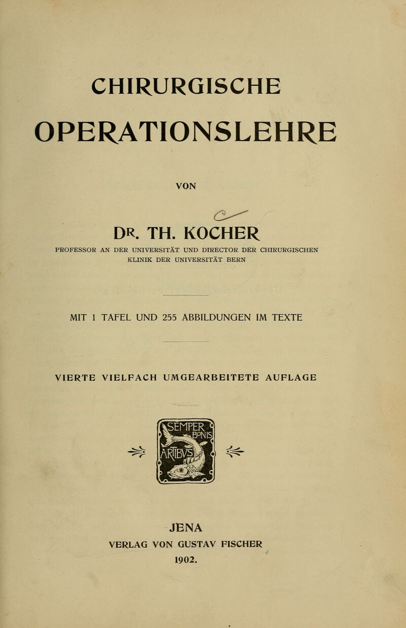 CHIRURGISCHE OPERATIONSLEHRE VON DR. TH. KOCHER PROFESSOR AN DER UNIVERSITÄT UND DIRECTOR DER CHIRURGISCHEN KLINIK DER UNIVERSITÄT BERN MIT 1 TAFEL UND 255 ABBILDUNGEN IM TEXTE VIERTE VIELFACH UMGEARBEITETE AUFLAGE JENA VERLAG VON GUSTAV FISCHER 1902.