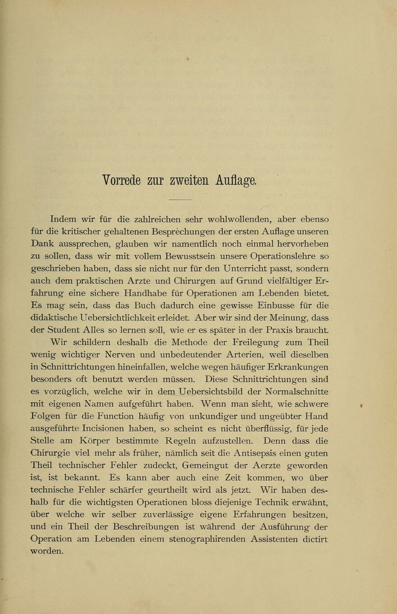 Indem wir für die zahlreichen sehr wohlwollenden, aber ebenso für die kritischer gehaltenen Besprechungen der ersten Auflage unseren Dank aussprechen, glauben wir namentlich noch einmal hervorheben zu sollen, dass wir mit vollem Bewusstsein unsere Operationslehre so geschrieben haben, dass sie nicht nur für den Unterricht passt, sondern auch dem praktischen Arzte und Chirurgen auf Grund vielfältiger Er- fahrung eine sichere Handhabe für Operationen am Lebenden bietet. Es mag sein, dass das Buch dadurch eine gewisse Einbusse für die didaktische Uebersichtlichkeit erleidet. Aber wir sind der Meinung, dass der Student Alles so lernen soll, wie er es später in der Praxis braucht. Wir schildern deshalb die Methode der Freilegung zum Theil wenig wichtiger Nerven und unbedeutender Arterien, weil dieselben in Schnittrichtungen hineinfallen, welche wegen häufiger Erkrankungen besonders oft benutzt werden müssen. Diese Schnittrichtungen sind es vorzüglich, welche wir in dem Uebersichtsbild der Normalschnitte mit eigenen Namen aufgeführt haben. Wenn man sieht, wie schwere Folgen für die Function häufig von unkundiger und ungeübter Hand ausgeführte Incisionen haben, so scheint es nicht überflüssig, für jede Stelle am Körper bestimmte Regeln aufzustellen. Denn dass die Chirurgie viel mehr als früher, nämlich seit die Antisepsis einen guten Theil technischer Fehler zudeckt, Gemeingut der Aerzte geworden ist, ist bekannt. Es kann aber auch eine Zeit kommen, wo über technische Fehler schärfer geurtheilt wird als jetzt. Wir haben des- halb für die wichtigsten Operationen bloss diejenige Technik erwähnt, über welche wir selber zuverlässige eigene Erfahrungen besitzen, und ein Theil der Beschreibungen ist während der Ausführung der Operation am Lebenden einem stenographirenden Assistenten dictirt worden.