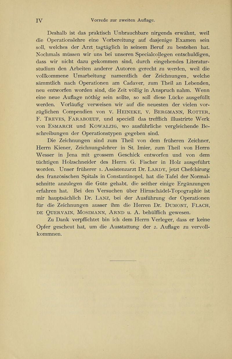 Deshalb ist das praktisch Unbrauchbare nirgends erwähnt, weil die Operationslehre eine Vorbereitung auf dasjenige Examen sein soll, welches der Arzt tagtäglich in seinem Beruf zu bestehen hat. Nochmals müssen wir uns bei unseren Specialcollegen entschuldigen, dass wir nicht dazu gekommen sind, durch eingehendes Literatur- studium den Arbeiten anderer Autoren gerecht zu werden, weil die vollkommene Umarbeitung namentlich der Zeichnungen, welche sämmtlich nach Operationen am Cadaver, zum Theil an Lebenden, neu entworfen worden sind, die Zeit völlig in Anspruch nahm. Wenn eine neue Auflage nöthig sein sollte, so soll diese Lücke ausgefüllt werden. Vorläufig verweisen wir auf die neuesten der vielen vor- züglichen Compendien von v. Heineke, v. Bergmann, Rotter, F. Treves, Faraboeuf, und speciell das trefflich illustrirte Werk von Esmarch und Kowalzig, wo ausführliche vergleichende Be- schreibungen der Operationstypen gegeben sind. Die Zeichnungen sind zum Theil von dem früheren Zeichner, Herrn Kiener, Zeichnungslehrer in St. Imier, zum Theil von Herrn Wesser in Jena mit grossem Geschick entworfen und von dem tüchtigen Holzschneider des Herrn G. Fischer in Holz ausgeführt worden. Unser früherer i. Assistenzarzt Dr. Lardy, jetzt Chefchirurg des französischen Spitals in Constantinopel, hat die Tafel der Normal- schnitte anzulegen die Güte gehabt, die seither einige Ergänzungen erfahren hat. Bei den Versuchen über Hirnschädel-Topographie ist mir hauptsächlich Dr. Lanz, bei der Ausführung der Operationen für die Zeichnungen ausser ihm die Herren Dr. Dumont, Flach, de Quervain, Mosimann, Arnd u. A. behülflich gewesen. Zu Datik verpflichtet bin ich dem Herrn Verleger, dass er keine Opfer gescheut hat, um die Ausstattung der 2. Auflage zu vervoll- kommnen.