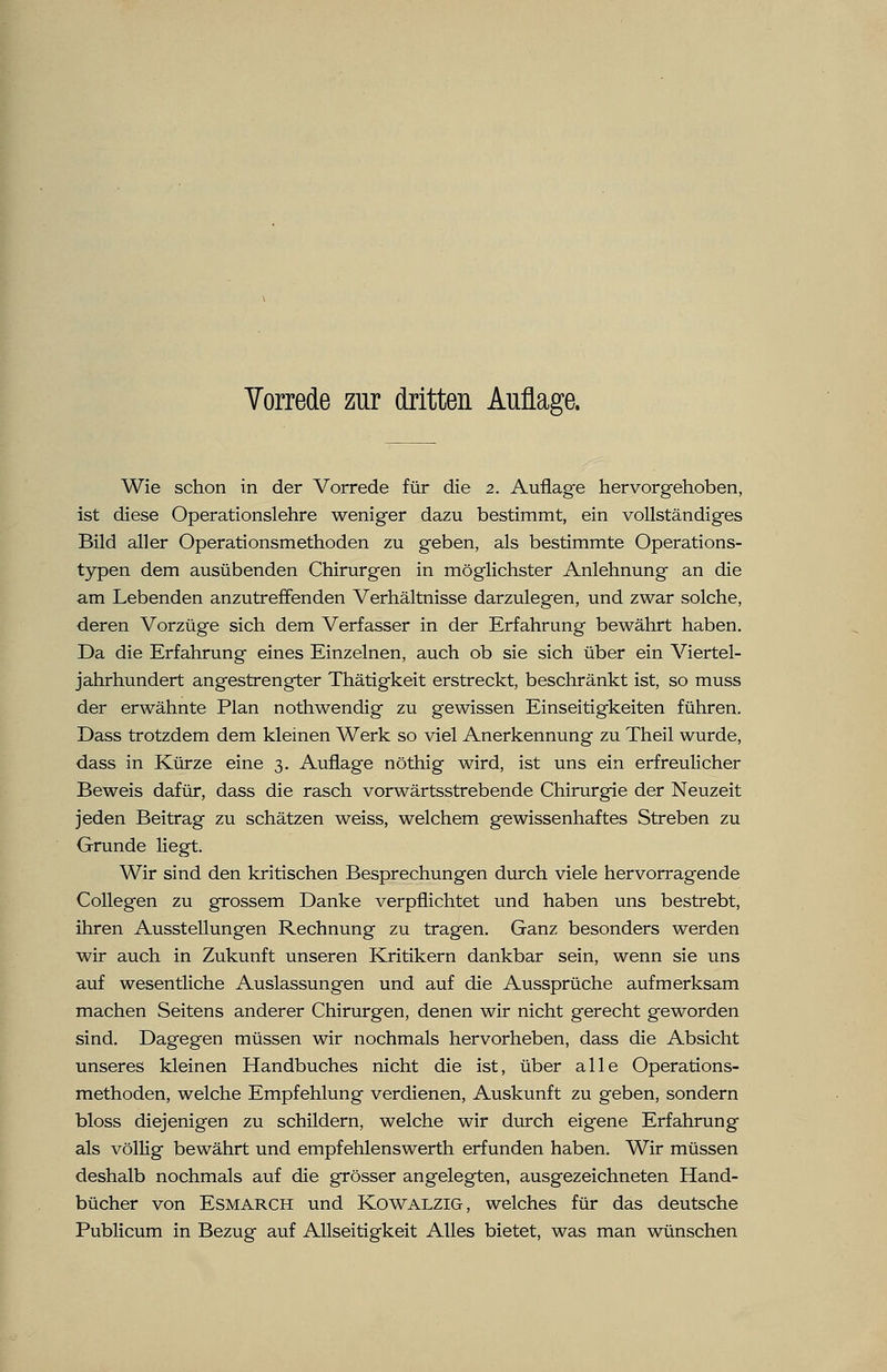 Wie schon in der Vorrede für die 2. Auflage hervorgehoben, ist diese Operationslehre weniger dazu bestimmt, ein vollständiges Bild aller Operationsmethoden zu geben, als bestimmte Operations- typen dem ausübenden Chirurgen in möglichster Anlehnung an die am Lebenden anzutreffenden Verhältnisse darzulegen, und zwar solche, deren Vorzüge sich dem Verfasser in der Erfahrung bewährt haben. Da die Erfahrung eines Einzelnen, auch ob sie sich über ein Viertel- jahrhundert angestrengter Thätigkeit erstreckt, beschränkt ist, so muss der erwähnte Plan nothwendig zu gewissen Einseitigkeiten führen. Dass trotzdem dem kleinen Werk so viel Anerkennung zu Theil wurde, dass in Kürze eine 3. Auflage nöthig wird, ist uns ein erfreulicher Beweis dafür, dass die rasch vorwärtsstrebende Chirurgie der Neuzeit jeden Beitrag zu schätzen weiss, welchem gewissenhaftes Streben zu Grunde liegt. Wir sind den kritischen Besprechungen durch viele hervorragende Collegen zu grossem Danke verpflichtet und haben uns bestrebt, ihren Ausstellungen Rechnung zu tragen. Ganz besonders werden wir auch in Zukunft unseren Kritikern dankbar sein, wenn sie uns auf wesentliche Auslassungen und auf die Aussprüche aufmerksam machen Seitens anderer Chirurgen, denen wir nicht gerecht geworden sind. Dagegen müssen wir nochmals hervorheben, dass die Absicht unseres kleinen Handbuches nicht die ist, über alle Operations- methoden, welche Empfehlung verdienen, Auskunft zu geben, sondern bloss diejenigen zu schildern, welche wir durch eigene Erfahrung als völlig bewährt und empfehlenswerth erfunden haben. Wir müssen deshalb nochmals auf die grösser angelegten, ausgezeichneten Hand- bücher von Esmarch und Kowalzig, welches für das deutsche Publicum in Bezug auf Allseitigkeit Alles bietet, was man wünschen