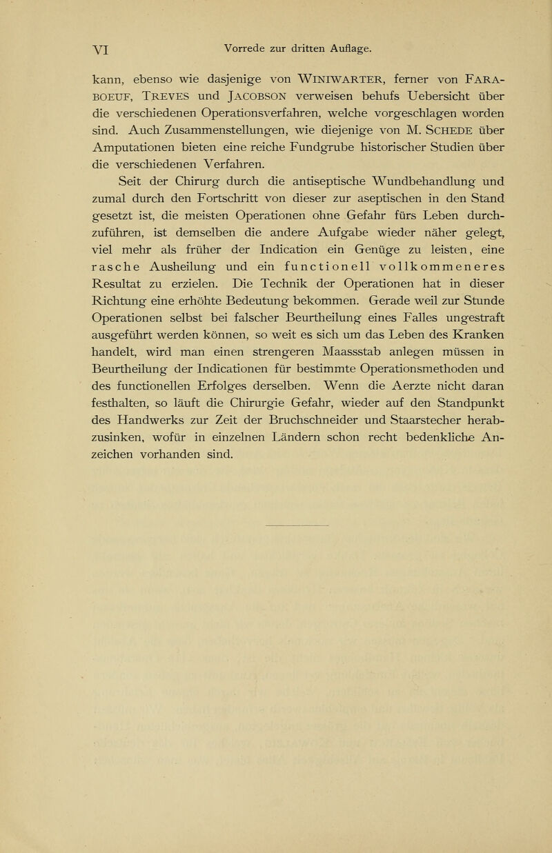 kann, ebenso wie dasjenige von Winiwarter, ferner von Fara- boeuf, Treves und Jacobson verweisen behufs Uebersicht über die verschiedenen Operationsverfahren, welche vorgeschlagen worden sind. Auch Zusammenstellungen, wie diejenige von M. Schede über Amputationen bieten eine reiche Fundgrube historischer Studien über die verschiedenen Verfahren. Seit der Chirurg durch die antiseptische Wundbehandlung und zumal durch den Fortschritt von dieser zur aseptischen in den Stand gesetzt ist, die meisten Operationen ohne Gefahr fürs Leben durch- zuführen, ist demselben die andere Aufgabe wieder näher gelegt, viel mehr als früher der Indication ein Genüge zu leisten, eine rasche Ausheilung und ein functionell vollkommeneres Resultat zu erzielen. Die Technik der Operationen hat in dieser Richtung eine erhöhte Bedeutung bekommen. Gerade weil zur Stunde Operationen selbst bei falscher Beurtheilung eines Falles ungestraft ausgeführt werden können, so weit es sich um das Leben des Kranken handelt, wird man einen strengeren Maassstab anlegen müssen in Beurtheilung der Indicationen für bestimmte Operationsmethoden und des functioneilen Erfolges derselben. Wenn die Aerzte nicht daran festhalten, so läuft die Chirurgie Gefahr, wieder auf den Standpunkt des Handwerks zur Zeit der Bruchschneider und Staarstecher herab- zusinken, wofür in einzelnen Ländern schon recht bedenkliche An- zeichen vorhanden sind.