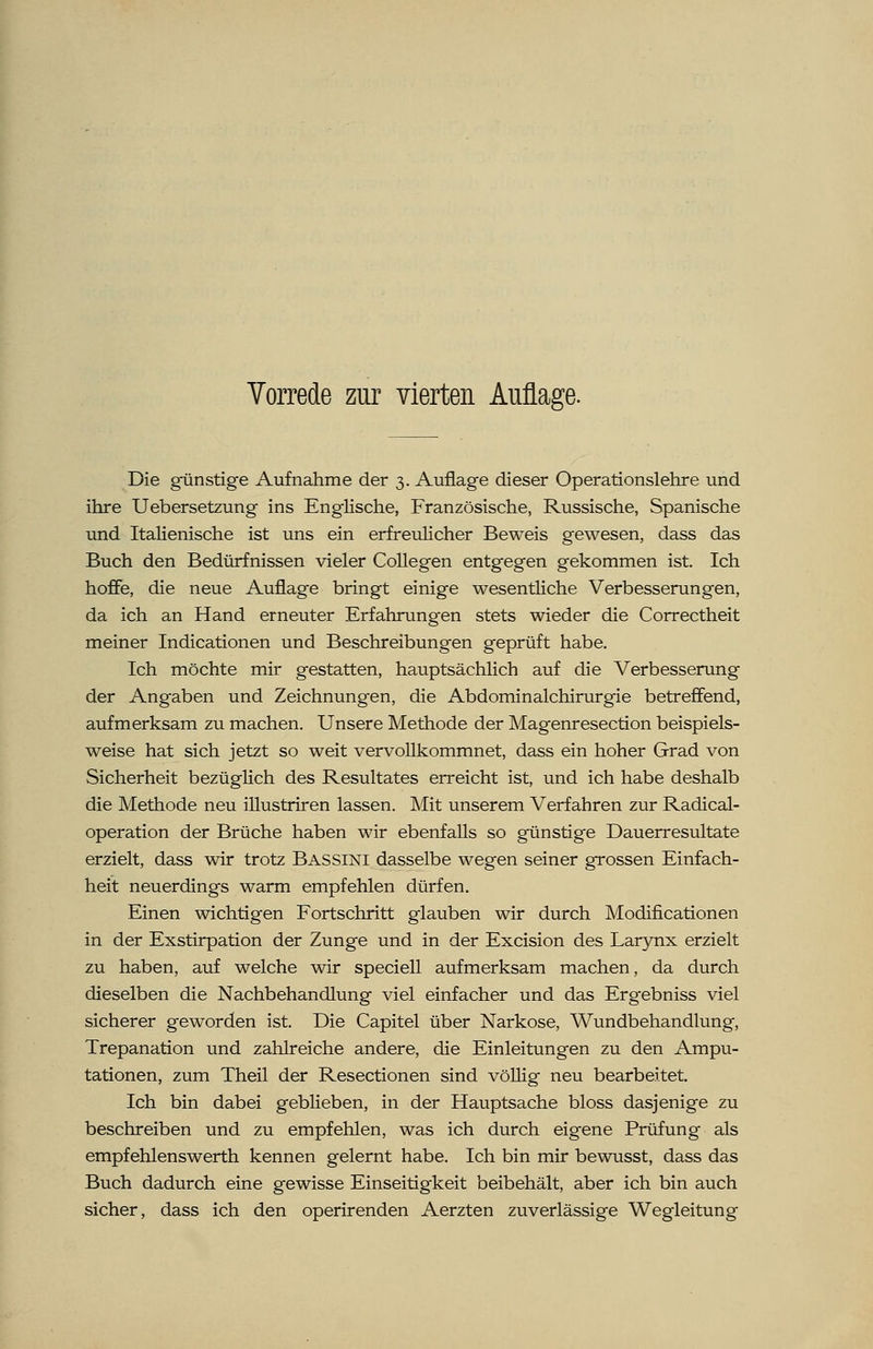 Die günstige Aufnahme der 3. Auflage dieser Operationslehre und ihre Uebersetzung ins Englische, Französische, Russische, Spanische und Italienische ist uns ein erfreulicher Beweis gewesen, dass das Buch den Bedürfnissen vieler Collegen entgegen gekommen ist. Ich hoffe, die neue Auflage bringt einige wesentliche Verbesserungen, da ich an Hand erneuter Erfahrungen stets wieder die Correctheit meiner Indicationen und Beschreibungen geprüft habe. Ich möchte mir gestatten, hauptsächlich auf die Verbesserung der Angaben und Zeichnungen, die Abdominalchirurgie betreffend, aufmerksam zu machen. Unsere Methode der Magenresection beispiels- weise hat sich jetzt so weit vervollkommnet, dass ein hoher Grad von Sicherheit bezüglich des Resultates erreicht ist, und ich habe deshalb die Methode neu illustriren lassen. Mit unserem Verfahren zur Radical- operation der Brüche haben wir ebenfalls so günstige Dauerresultate erzielt, dass wir trotz Bassini dasselbe wegen seiner grossen Einfach- heit neuerdings warm empfehlen dürfen. Einen wichtigen Fortschritt glauben wir durch Modifikationen in der Exstirpation der Zunge und in der Excision des Larynx erzielt zu haben, auf welche wir speciell aufmerksam machen, da durch dieselben die Nachbehandlung viel einfacher und das Ergebniss viel sicherer geworden ist. Die Capitel über Narkose, Wundbehandlung, Trepanation und zahlreiche andere, die Einleitungen zu den Ampu- tationen, zum Theil der Resectionen sind völlig neu bearbeitet. Ich bin dabei geblieben, in der Hauptsache bloss dasjenige zu beschreiben und zu empfehlen, was ich durch eigene Prüfung als empfehlenswerth kennen gelernt habe. Ich bin mir bewusst, dass das Buch dadurch eine gewisse Einseitigkeit beibehält, aber ich bin auch sicher, dass ich den operirenden Aerzten zuverlässige Wegleitung