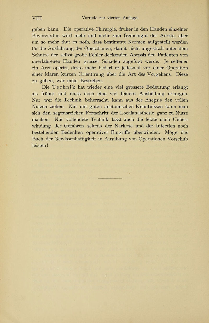 geben kann. Die operative Chirurgie, früher in den Händen einzelner Bevorzugter, wird mehr und mehr zum Gemeingut der Aerzte, aber um so mehr thut es noth, dass bestimmte Normen aufgestellt werden für die Ausführung der Operationen, damit nicht ungestraft unter dem Schutze der selbst grobe Fehler deckenden Asepsis den Patienten von unerfahrenen Händen grosser Schaden zugefügt werde. Je seltener ein Arzt operirt, desto mehr bedarf er jedesmal vor einer Operation einer klaren kurzen Orientirung über die Art des Vorgehens. Diese zu geben, war mein Bestreben. Die Technik hat wieder eine viel grössere Bedeutung erlangt als früher und muss noch eine viel feinere Ausbildung erlangen. Nur wer die Technik beherrscht, kann aus der Asepsis den vollen Nutzen ziehen. Nur mit guten anatomischen Kenntnissen kann man sich den segensreichen Fortschritt der Localanästhesie ganz zu Nutze machen. Nur vollendete Technik lässt auch die letzte nach Ueber- windung der Gefahren seitens der Narkose und der Infection noch bestehenden Bedenken operativer Eingriffe überwinden. Möge das Buch der Gewissenhaftigkeit in Ausübung von Operationen Vorschub leisten!