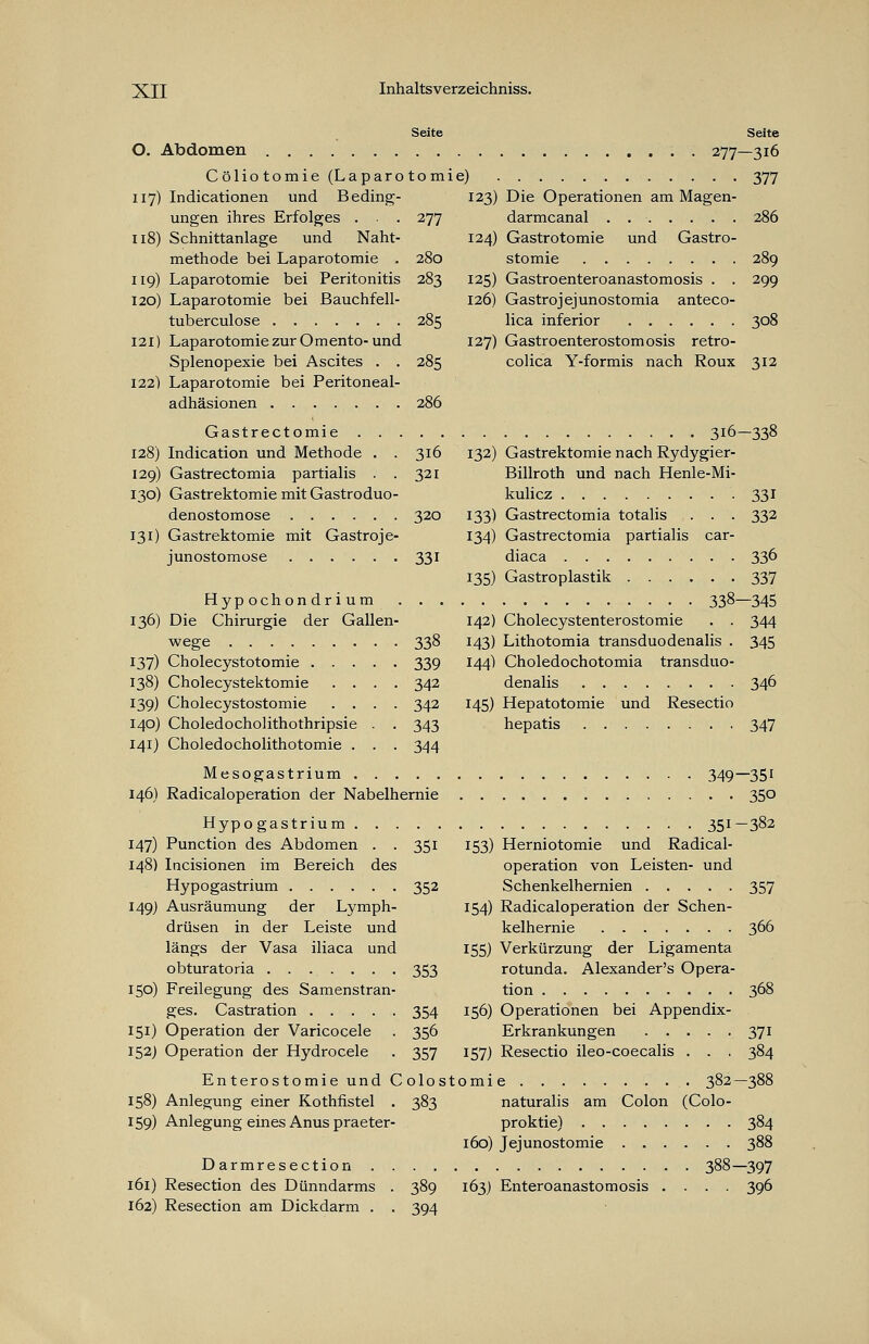 Seite O. Abdomen Cöliotomie (Laparotomie) 117) Indicationen und Beding- ungen ihres Erfolges . . . 277 118) Schnittanlage und Naht- methode bei Laparotomie . 280 119) Laparotomie bei Peritonitis 283 120) Laparotomie bei Bauchfell- tuberculose 285 121) Laparotomie zur Omento-und Splenopexie bei Ascites . . 285 122) Laparotomie bei Peritoneal- adhäsionen 286 Gastrectomie 128) Indication und Methode 129) Gastrectomia partialis 130) Gastrektomie mit Gastroduo- denostomose 320 131) Gastrektomie mit Gastroje- junostomose 331 123) 124) 125) 126) 127) Seite ■ • • 277—316 377 Die Operationen am Magen- darmcanal . 286 Gastrotomie und Gastro- stomie 289 Gastroenteroanastomosis . . 299 Gastrojejunostomia anteco- lica inferior 308 Gastroenterostomosis retro- colica Y-formis nach Roux 312 316 321 Hypochondr i u m . . . 136) Die Chirurgie der Gallen- wege 338 137) Cholecystotomie 339 138) Cholecystektomie .... 342 139) Cholecystostomie .... 342 140) Choledocholithothripsie . . 343 141) Choledocholithotomie . . . 344 Mesogastrium 146) Radicaloperation der Nabelhernie Hypogastrium 147) Punction des Abdomen . . 351 148) Incisionen im Bereich des Hypogastrium 352 149) Ausräumung der Lymph- drüsen in der Leiste und längs der Vasa iliaca und obturatoria 353 150) Freilegung des Samenstran- ges. Castration 354 151) Operation der Varicocele . 356 152) Operation der Hydrocele . 357 Enterostomie und Colos 158) Anlegung einer Kothfistel . 383 159) Anlegung eines Anus praeter- 316-338 132) Gastrektomie nach Rydygier- Billroth und nach Henle-Mi- kulicz 331 133) Gastrectomia totalis . . . 332 134) Gastrectomia partialis car- diaca 336 135) Gastroplastik 337 338—345 142) Cholecystenterostomie . . 344 143) Lithotomia transduodenalis . 345 144) Choledochotomia transduo- denalis 346 145) Hepatotomie und Resectio hepatis 347 351- 153) Herniotomie und Radical- operation von Leisten- und Schenkelhernien 154) Radicaloperation der Schen- kelhernie 155) Verkürzung der Ligamenta rotunda. Alexander's Opera- tion 156) Operationen bei Appendix- Erkrankungen 157) Resectio ileo-coecalis . . . tomie 382- naturalis am Colon (Colo- proktie) 160) Jejunostomie 349-351 • • 350 382 Darmresection . 161) Resection des Dünndarms 162) Resection am Dickdarm . 389 394 163) Enteroanastomosis 357 366 37i 384 384 388 -397 396