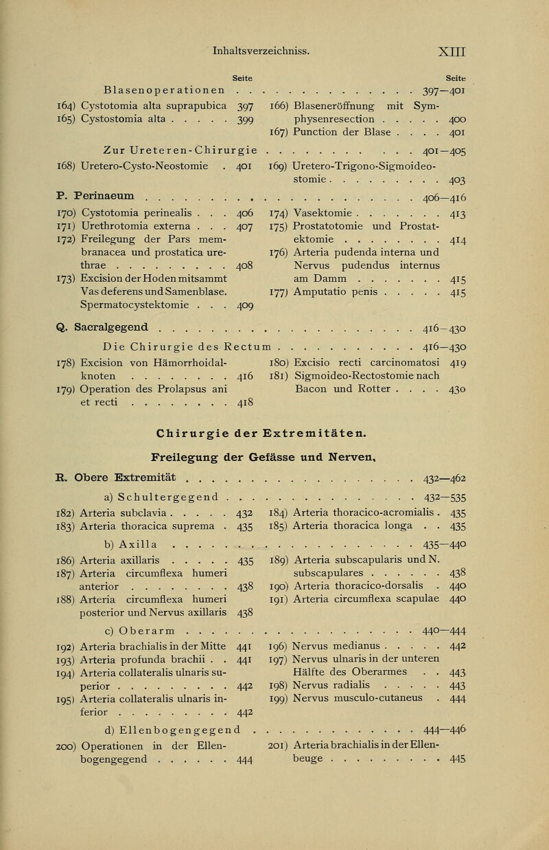 Seite Seite Blasenoperationen 397—401 164) Cystotomia alta suprapubica 397 166) Blaseneröffnung mit Sym- 165) Cystostomia alta 399 physenresection 400 167) Punction der Blase .... 401 Zur Ureteren-Chirurgie 401—405 168) Uretero-Cysto-Neostomie . 401 169) Uretero-Trigono-Sigmoideo- stomie 403 P. Perinaeum ; 406—416 170) Cystotomia perinealis . . . 406 174) Vasektomie 413 171) Urethrotomia externa . . . 407 175) Prostatotomie und Prostat- 172) Freilegung der Pars mem- ektomie 414 branacea und prostatica ure- 176) Arteria pudenda interna und thrae 408 Nervus pudendus internus 173) Excision der Hoden mitsammt am Damm 415 Vasdeferens und Samenblase. 177) Amputatio penis 415 Spermatocystektomie . . . 409 Q. Sacralgegend 416—430 Die Chirurgie des Rectum 416—430 178) Excision von Hämorrhoidal- 180) Excisio recti carcinomatosi 419 knoten 416 181) Sigmoideo-Rectostomie nach 179) Operation des Prolapsus ani Bacon und Rotter .... 430 et recti 418 Chirurgie der Extremitäten. Freilegung der Gefässe und Nerven, R. Obere Extremität 432—462 a) Schultergegend 432—535 182) Arteria subclavia 432 184) Arteria thoracico-acromialis . 435 183) Arteria thoracica suprema . 435 185) Arteria thoracica longa . . 435 b) Axilla 435—440 186) Arteria axillaris 435 189) Arteria subscapularis undN. 187) Arteria circumflexa humeri subscapulares 438 anterior 438 190) Arteria thoracico-dorsalis . 440 188) Arteria circumflexa humeri 191) Arteria circumflexa scapulae 440 posterior und Nervus axillaris 438 c) Oberarm 44°—444 192) Arteria brachialis in der Mitte 441 196) Nervus medianus 442 193) Arteria profunda brachii . . 441 197) Nervus ulnaris in der unteren 194) Arteria collateralis ulnaris su- Hälfte des Oberarmes . . 443 perior 442 198) Nervus radialis 443 195) Arteria collateralis ulnaris in- 199) Nervus musculo-cutaneus . 444 ferior 442 d) Ellenbogengegend 444—44° 200) Operationen in der Ellen- 201) Arteria brachialis in der Ellen- bogengegend 444 beuge 445