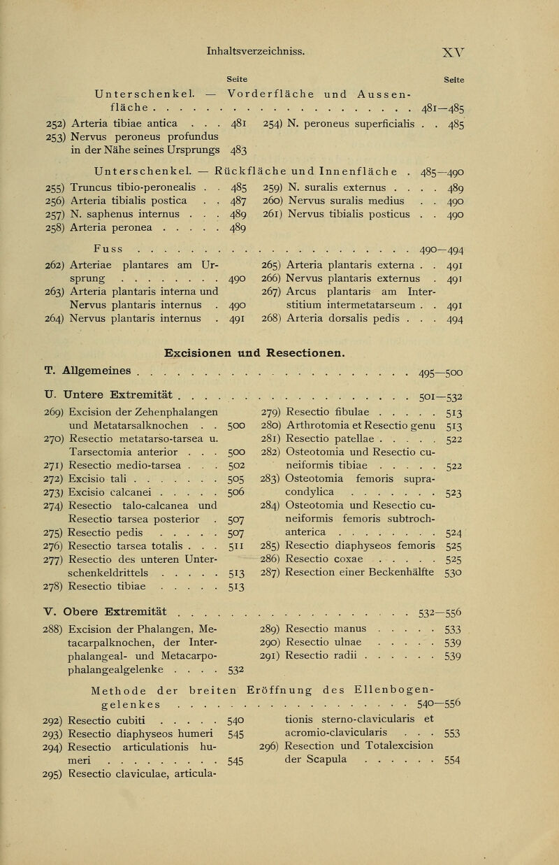 Seite Seite Unterschenkel. — Vorder fläche und Aussen- fläche 481—485 252) Arteria tibiae antica . . . 481 254) N. peroneus superficialis . . 485 253) Nervus peroneus profundus in der Nähe seines Ursprungs 483 Unterschenkel. — Rückfläche und Innenfläche . 485—490 255) Truncus tibio-peronealis . . 485 259) N. suralis externus .... 489 256) Arteria tibialis postica . . 487 260) Nervus suralis medius . . 490 257) N. saphenus internus . . . 489 261) Nervus tibialis posticus . . 490 258) Arteria peronea 489 Fuss 490—494 262) Arteriae plantares am Ur- 265) Arteria plantaris externa . . 491 sprung . 490 266) Nervus plantaris externus . 491 263) Arteria plantaris interna und 267) Arcus plantaris am Inter- Nervus plantaris internus . 490 stitium intermetatarseum . . 491 264) Nervus plantaris internus . 491 268) Arteria dorsalis pedis . . . 494 Excisionen und Resectionen. T. Allgemeines 495—500 U. Untere Extremität 501—532 269) Excision der Zehenphalangen 279) Resectio fibulae 513 und Metatarsalknochen . . 500 280) Arthrotomia et Resectio genu 513 270) Resectio metatarso-tarsea u. 281) Resectio patellae 522 Tarsectomia anterior . . . 500 282) Osteotomia und Resectio cu- 271) Resectio medio-tarsea . . . 502 neiformis tibiae 522 272) Excisio tali 505 283) Osteotomia femoris supra- 273) Excisio calcanei 506 condylica 523 274) Resectio talo-calcanea und 284) Osteotomia und Resectio cu- Resectio tarsea posterior . 507 neiformis femoris subtroch- 275) Resectio pedis 507 anterica 524 276) Resectio tarsea totalis ... 511 285) Resectio diaphyseos femoris 525 277) Resectio des unteren Unter- 286) Resectio coxae 525 Schenkel dritteis 513 287) Resection einer Beckenhälfte 530 278) Resectio tibiae 513 V. Obere Extremität 532—556 288) Excision der Phalangen, Me- 289) Resectio manus 533 tacarpalknochen, der Inter- 290) Resectio ulnae 539 phalangeal- und Metacarpo- 291) Resectio radii 539 phalangealgelenke .... 532 Methode der breiten Eröffnung des Ellenbogen- gelenkes 540—556 292) Resectio cubiti 540 tionis sterno-clavicularis et 293) Resectio diaphyseos humeri 545 acromio-clavicularis ... 553 294) Resectio articulationis hu- 296) Resection und Totalexcision meri 545 der Scapula 554 295) Resectio claviculae, articula-