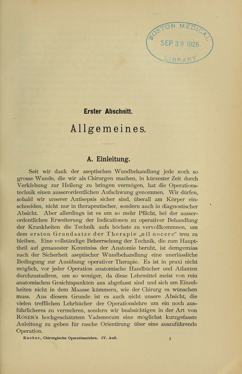 Erster Abschnitt. Allgemeines. A. Einleitung. Seit wir dank der aseptischen Wundbehandlung jede noch so grosse Wunde, die wir als Chirurgen machen, in kürzester Zeit durch Verklebung zur Heilung zu bringen vermögen, hat die Operations- technik einen ausserordentlichen Aufschwung genommen. Wir dürfen, sobald wir unserer Antisepsis sicher sind, überall am Körper ein- schneiden, nicht nur in therapeutischer, sondern auch in diagnostischer Absicht. Aber allerdings ist es um so mehr Pflicht, bei der ausser- ordentlichen Erweiterung der Indicationen zu operativer Behandlung der Krankheiten die Technik aufs höchste zu vervollkommnen, um dem ersten Grundsatze der Therapie „nil nocere treu zu bleiben. Eine vollständige Beherrschung der Technik, die zum Haupt- theil auf genauester Kenntniss der Anatomie beruht, ist demgemäss nach der Sicherheit aseptischer Wundbehandlung eine unerlässliche Bedingung zur Ausübung operativer Therapie. Es ist in praxi nicht möglich, vor jeder Operation anatomische Handbücher und Atlanten durchzustudiren, um so weniger, da diese Lehrmittel meist von rein anatomischen Gesichtspunkten aus abgefasst sind und sich um Einzel- heiten nicht in dem Maasse kümmern, wie der Chirurg es wünschen rnuss. Aus diesem Grunde ist es auch nicht unsere Absicht, die vielen trefflichen Lehrbücher der Operationslehre um ein noch aus- führlicheres zu vermehren, sondern wir beabsichtigen in der Art von Roser's hochgeschätztem Vademecum eine möglichst kurzgefasste Anleitung zu geben für rasche Orientirung über eine auszuführende Operation. Kocher, Chirurgische Operationslehre. IV. Aufl. j