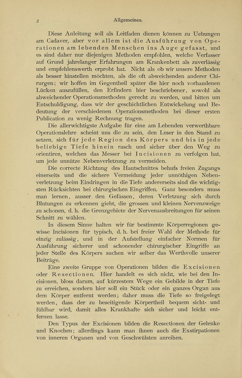 Diese Anleitung soll als Leitfaden dienen können zu Uebungen am Cadaver, aber vor allem ist die Ausführung von Ope- rationen am lebenden Menschen ins Auge gefasst, und es sind daher nur diejenigen Methoden empfohlen, welche Verfasser auf Grund jahrelanger Erfahrungen am Krankenbett als zuverlässig und empfehlenswerth erprobt hat. Nicht als ob wir unsere Methoden als besser hinstellen möchten, als die oft abweichenden anderer Chi- rurgen; wir hoffen im Gegentheil später die hier noch vorhandenen Lücken auszufüllen, den Erfindern hier beschriebener, sowohl als abweichender Operationsmethoden gerecht zu werden, und bitten um Entschuldigung, dass wir der geschichtlichen Entwickelung und Be- deutung der verschiedenen Operationsmethoden bei dieser ersten Publication zu wenig Rechnung tragen. Die allerwichtigste Aufgabe für eine am Lebenden verwerthbare Operationslehre scheint uns die zu sein, den Leser in den Stand zu setzen, sich für jede Region des Körpers und bis in jede beliebige Tiefe hinein rasch und sicher über den Weg zu orientiren, welchen das Messer bei Incisionen zu verfolgen hat, um jede unnütze Neben Verletzung zu vermeiden. Die correcte Richtung des Hautschnittes behufs freien Zugangs einerseits und die sichere Vermeidung jeder unnöthigen Neben- verletzung beim Eindringen in die Tiefe andererseits sind die wichtig- sten Rücksichten bei chirurgischen Eingriffen. Ganz besonders muss man lernen, ausser den Gefässen, deren Verletzung sich durch Blutungen zu erkennen giebt, die grossen und kleinen Nervenzweige zu schonen, d. h. die Grenzgebiete der Nervenausbreitungen für seinen Schnitt zu wählen. In diesem Sinne halten wir für bestimmte Körperregionen ge- wisse Incisionen für typisch, d. h. bei freier Wahl der Methode für einzig zulässig, und in der Aufstellung einfacher Normen für Ausführung sicherer und schonender chirurgischer Eingriffe an jeder Stelle des Körpers suchen wir selber das Werthvolle unserer Beiträge. Eine zweite Gruppe von Operationen bilden die Excisionen oder Resectionen. Hier handelt es sich nicht, wie bei den In- cisionen, bloss darum, auf kürzestem Wege ein Gebilde in der Tiefe zu erreichen, sondern hier soll ein Stück oder ein ganzes Organ aus dem Körper entfernt werden; daher muss die Tiefe so freigelegt werden, dass der zu beseitigende Körpertheil bequem sieht- und fühlbar wird, damit alles Krankhafte sich sicher und leicht ent- fernen lasse. Den Typus der Excisionen bilden die Resectionen der Gelenke und Knochen; allerdings kann man ihnen auch die Exstirpationen von inneren Organen und von Geschwülsten anreihen.