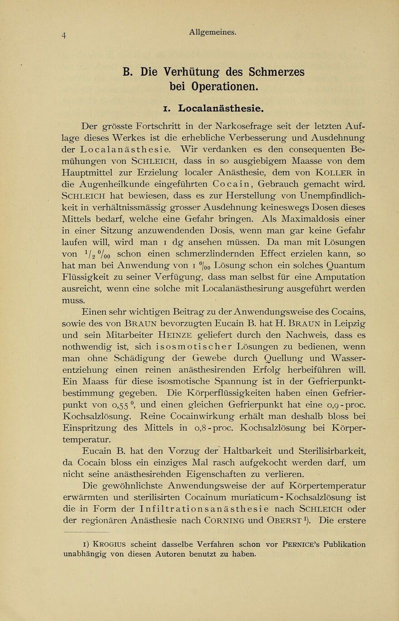 B. Die Verhütung des Schmerzes bei Operationen. i. Localanästhesie. Der grösste Fortschritt in der Narkosefrage seit der letzten Auf- lage dieses Werkes ist die erhebliche Verbesserung und Ausdehnung der Localanästhesie. Wir verdanken es den consequenten Be- mühungen von Schleich, dass in so ausgiebigem Maasse von dem Hauptmittel zur Erzielung localer Anästhesie, dem von Koller in die Augenheilkunde eingeführten Cocain, Gebrauch gemacht wird. Schleich hat bewiesen, dass es zur Herstellung von Unempfindlich- keit in verhältnissmässig grosser Ausdehnung keineswegs Dosen dieses Mittels bedarf, welche eine Gefahr bringen. Als Maximaldosis einer in einer Sitzung anzuwendenden Dosis, wenn man gar keine Gefahr laufen will, wird man i dg ansehen müssen. Da man mit Lösungen von V2 %o schon einen schmerzlindernden Effect erzielen kann, so hat man bei Anwendung von i °/00 Lösung schon ein solches Quantum Flüssigkeit zu seiner Verfügung, dass man selbst für eine Amputation ausreicht, wenn eine solche mit Localanästhesirung ausgeführt werden muss. Einen sehr wichtigen Beitrag zu der Anwendungsweise des Cocains, sowie des von Braun bevorzugten Eucain B. hat H. Braun in Leipzig und sein Mitarbeiter Heinze geliefert durch den Nachweis, dass es nothwendig ist, sich isosmotischer Lösungen zu bedienen, wenn man ohne Schädigung der Gewebe durch Quellung und Wasser- entziehung einen reinen anästhesirenden Erfolg herbeiführen will. Ein Maass für diese isosmotische Spannung ist in der Gefrierpunkt- bestimmung gegeben. Die Körperflüssigkeiten haben einen Gefrier- punkt von 0,55 °, und einen gleichen Gefrierpunkt hat eine 0,9-proc. Kochsalzlösung. Reine Cocainwirkung erhält man deshalb bloss bei Einspritzung des Mittels in 0,8-proc. Kochsalzlösung bei Körper- temperatur. Eucain B. hat den Vorzug der Haltbarkeit und Sterilisirbarkeit, da Cocain bloss ein einziges Mal rasch aufgekocht werden darf, um nicht seine anästhesirehden Eigenschaften zu verlieren. Die gewöhnlichste Anwendungsweise der auf Körpertemperatur erwärmten und sterilisirten Cocainum muriaticum - Kochsalzlösung ist die in Form der Infiltrationsanästhesie nach Schleich oder der regionären Anästhesie nach Corning und Oberst l). Die erstere 1) Krogius scheint dasselbe Verfahren schon vor Pernice's Publikation unabhängig von diesen Autoren benutzt zu haben.