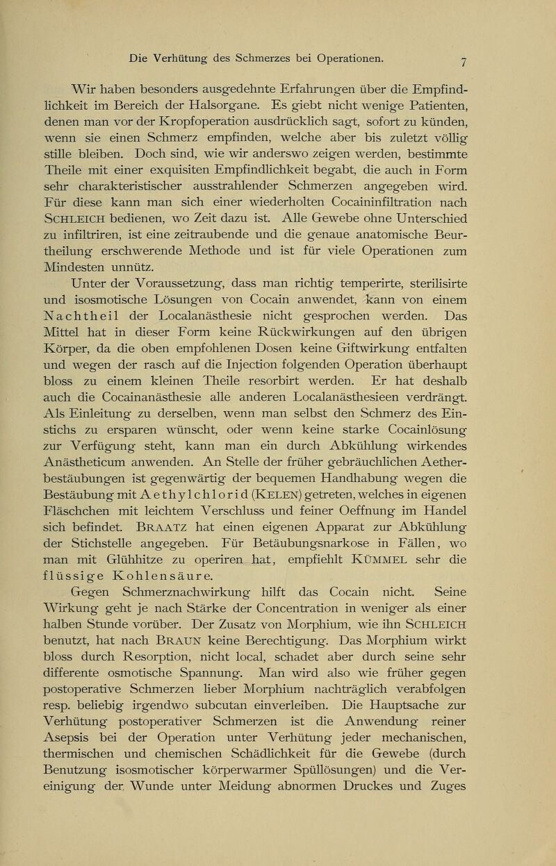 Wir haben besonders ausgedehnte Erfahrungen über die Empfind- lichkeit im Bereich der Halsorgane. Es giebt nicht wenige Patienten, denen man vor der Kropf Operation ausdrücklich sagt, sofort zu künden, wenn sie einen Schmerz empfinden, welche aber bis zuletzt völlig stille bleiben. Doch sind, wie wir anderswo zeigen werden, bestimmte Theile mit einer exquisiten Empfindlichkeit begabt, die auch in Form sehr charakteristischer ausstrahlender Schmerzen angegeben wird. Für diese kann man sich einer wiederholten Cocaininfiltration nach Schleich bedienen, wo Zeit dazu ist. Alle Gewebe ohne Unterschied zu infiltriren, ist eine zeitraubende und die genaue anatomische Beur- theilung erschwerende Methode und ist für viele Operationen zum Mindesten unnütz. Unter der Voraussetzung, dass man richtig temperirte, sterilisirte und isosmotische Lösungen von Cocain anwendet, kann von einem Nachtheil der Localanästhesie nicht gesprochen werden. Das Mittel hat in dieser Form keine Rückwirkungen auf den übrigen Körper, da die oben empfohlenen Dosen keine Giftwirkung entfalten und wegen der rasch auf die Injection folgenden Operation überhaupt bloss zu einem kleinen Theile resorbirt werden. Er hat deshalb auch die Cocainanästhesie alle anderen Localanästhesieen verdrängt. Als Einleitung zu derselben, wenn man selbst den Schmerz des Ein- stichs zu ersparen wünscht, oder wenn keine starke Cocainlösung zur Verfügung steht, kann man ein durch Abkühlung wirkendes Anästheticum anwenden. An Stelle der früher gebräuchlichen Aether- bestäubungen ist gegenwärtig der bequemen Handhabung wegen die Bestäubung mit Aethylchlorid (Kelen) getreten, welches in eigenen Fläschchen mit leichtem Verschluss und feiner Oeffnung im Handel sich befindet. Braatz hat einen eigenen Apparat zur Abkühlung der Stichstelle angegeben. Für Betäubungsnarkose in Fällen, wo man mit Glühhitze zu operiren hat, empfiehlt Kümmel sehr die flüssige Kohlensäure. Gegen Schmerznachwirkung hilft das Cocain nicht. Seine Wirkung geht je nach Stärke der Concentration in weniger als einer halben Stunde vorüber. Der Zusatz von Morphium, wie ihn Schleich benutzt, hat nach Braun keine Berechtigung. Das Morphium wirkt bloss durch Resorption, nicht local, schadet aber durch seine sehr differente osmotische Spannung. Man wird also wie früher gegen postoperative Schmerzen lieber Morphium nachträglich verabfolgen resp. beliebig irgendwo subcutan einverleiben. Die Hauptsache zur Verhütung postoperativer Schmerzen ist die Anwendung reiner Asepsis bei der Operation unter Verhütung jeder mechanischen, thermischen und chemischen Schädlichkeit für die Gewebe (durch Benutzung isosmotischer körperwarmer Spüllösungen) und die Ver- einigung der Wunde unter Meidung abnormen Druckes und Zuges