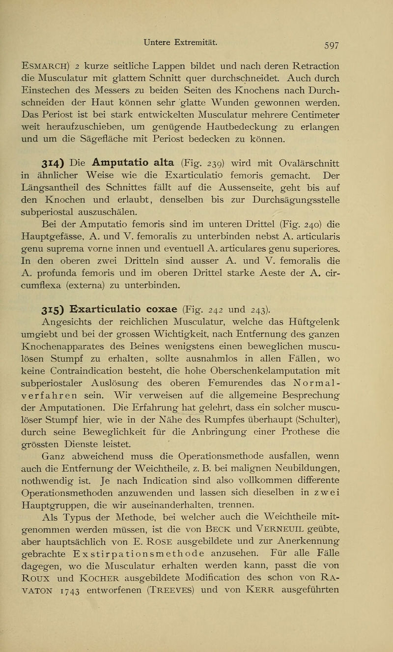 Esmarch) 2 kurze seitliche Lappen bildet und nach deren Retraction die Musculatur mit glattem Schnitt quer durchschneidet. Auch durch Einstechen des Messers zu beiden Seiten des Knochens nach Durch- schneiden der Haut können sehr glatte Wunden gewonnen werden. Das Periost ist bei stark entwickelten Musculatur mehrere Centimeter weit heraufzuschieben, um genügende Hautbedeckung zu erlangen und um die Sägefläche mit Periost bedecken zu können. 314) Die Amputatio alta (Fig. 239) wird mit Ovalärschnitt in ähnlicher Weise wie die Exarticulatio femoris gemacht. Der Längsantheil des Schnittes fällt auf die Aussenseite, geht bis auf den Knochen und erlaubt, denselben bis zur Durchsägungsstelle subperiostal auszuschälen. Bei der Amputatio femoris sind im unteren Drittel (Fig. 240) die Hauptgefässe, A. und V. femoralis zu unterbinden nebst A. articularis genu suprema vorne innen und eventuell A. articulares genu superiores. In den oberen zwei Dritteln sind ausser A. und V. femoralis die A. profunda femoris und im oberen Drittel starke Aeste der A. cir- cumflexa (externa) zu unterbinden. 315) Exarticulatio coxae (Fig. 242 und 243). Angesichts der reichlichen Musculatur, welche das Hüftgelenk umgiebt und bei der grossen Wichtigkeit, nach Entfernung des ganzen Knochenapparates des Beines wenigstens einen beweglichen muscu- lösen Stumpf zu erhalten, sollte ausnahmlos in allen Fällen, wo keine Contraindication besteht, die hohe Oberschenkelamputation mit subperiostaler Auslösung des oberen Femurendes das Normal- verfahren sein. Wir verweisen auf die allgemeine Besprechung der Amputationen. Die Erfahrung hat gelehrt, dass ein solcher muscu- löser Stumpf hier, wie in der Nähe des Rumpfes überhaupt (Schulter), durch seine Beweglichkeit für die Anbringung einer Prothese die grössten Dienste leistet. Ganz abweichend muss die Operationsmethode ausfallen, wenn auch die Entfernung der Weichtheile, z. B. bei malignen Neubildungen, nothwendig ist. Je nach Indication sind also vollkommen differente Operationsmethoden anzuwenden und lassen sich dieselben in zwei Hauptgruppen, die wir auseinanderhalten, trennen. Als Typus der Methode, bei welcher auch die Weichtheile mit- genommen werden müssen, ist die von Beck und Verneuil geübte, aber hauptsächlich von E. Rose ausgebildete und zur Anerkennung gebrachte Exstirpationsmethode anzusehen. Für alle Fälle dagegen, wo die Musculatur erhalten werden kann, passt die von Roux und Kocher ausgebildete Modifikation des schon von Ra- VATON 1743 entworfenen (Treeves) und von Kerr ausgeführten