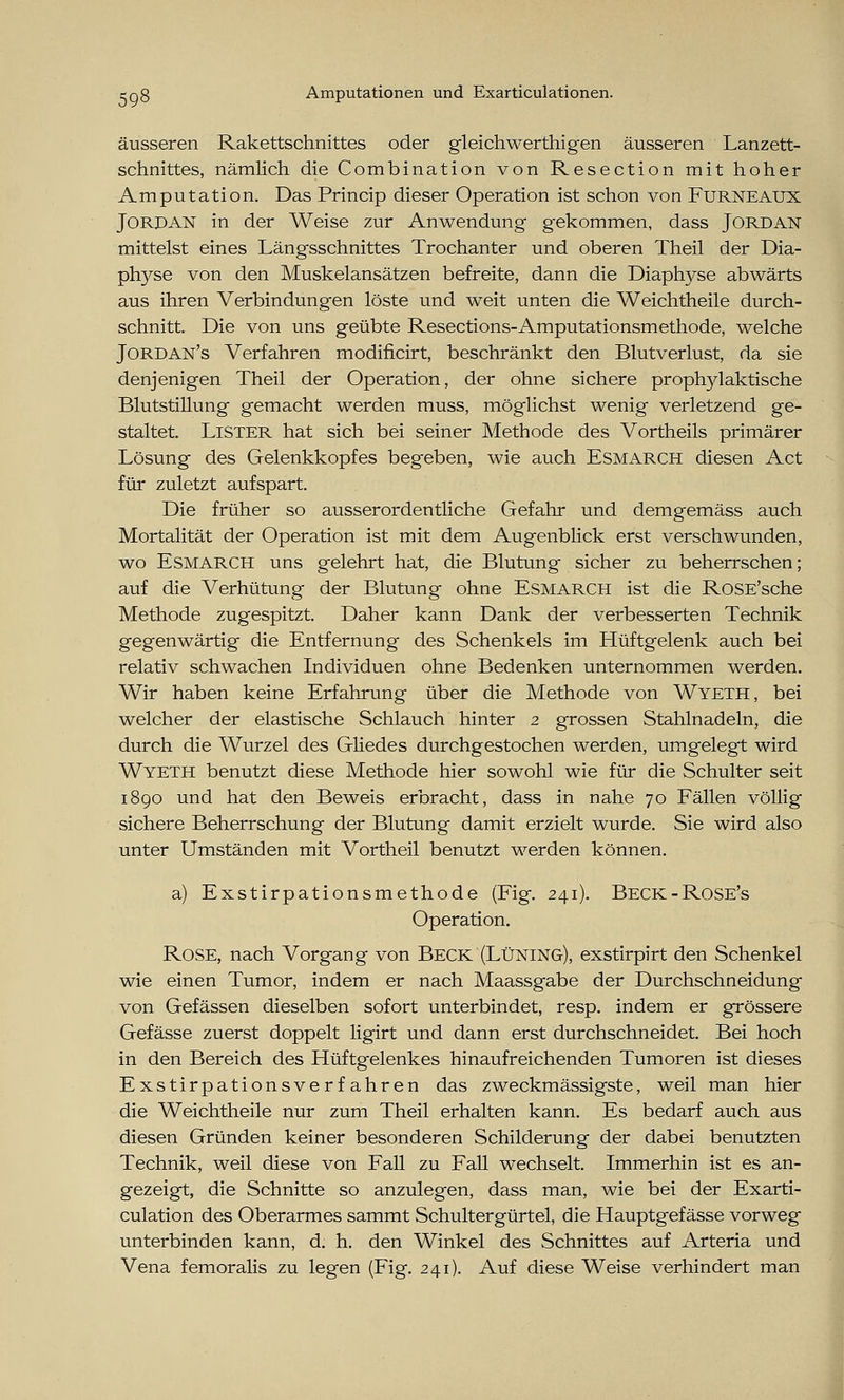äusseren Rakettschnittes oder gleichwertigen äusseren Lanzett- schnittes, nämlich die Combination von Resection mit hoher Amputation. Das Princip dieser Operation ist schon von FüRNEAUX Jordan in der Weise zur Anwendung gekommen, dass Jordan mittelst eines Längsschnittes Trochanter und oberen Theil der Dia- physe von den Muskelansätzen befreite, dann die Diaphyse abwärts aus ihren Verbindungen löste und weit unten die Weichtheile durch- schnitt. Die von uns geübte Resections-Amputationsmethode, welche Jordan's Verfahren modificirt, beschränkt den Blutverlust, da sie denjenigen Theil der Operation, der ohne sichere prophylaktische Blutstillung gemacht werden muss, möglichst wenig verletzend ge- staltet. Lister hat sich bei seiner Methode des Vortheils primärer Lösung des Gelenkkopfes begeben, wie auch Esmarch diesen Act für zuletzt aufspart. Die früher so ausserordentliche Gefahr und demgemäss auch Mortalität der Operation ist mit dem Augenblick erst verschwunden, wo ESMARCH uns gelehrt hat, die Blutung sicher zu beherrschen; auf die Verhütung der Blutung ohne ESMARCH ist die RoSE'sche Methode zugespitzt. Daher kann Dank der verbesserten Technik gegenwärtig die Entfernung des Schenkels im Hüftgelenk auch bei relativ schwachen Individuen ohne Bedenken unternommen werden. Wir haben keine Erfahrung über die Methode von Wyeth, bei welcher der elastische Schlauch hinter 2 grossen Stahlnadeln, die durch die Wurzel des Gliedes durchgestochen werden, umgelegt wird Wyeth benutzt diese Methode hier sowohl wie für die Schulter seit 1890 und hat den Beweis erbracht, dass in nahe 70 Fällen völlig sichere Beherrschung der Blutung damit erzielt wurde. Sie wird also unter Umständen mit Vortheil benutzt werden können. a) Exstirpationsmethode (Fig. 241). Beck-Rose's Operation. Rose, nach Vorgang von Beck (Lüning), exstirpirt den Schenkel wie einen Tumor, indem er nach Maassgabe der Durchschneidung von Gefässen dieselben sofort unterbindet, resp. indem er grössere Gefässe zuerst doppelt ligirt und dann erst durchschneidet. Bei hoch in den Bereich des Hüftgelenkes hinaufreichenden Tumoren ist dieses Exstirpationsverfahren das zweckmässigste, weil man hier die Weichtheile nur zum Theil erhalten kann. Es bedarf auch aus diesen Gründen keiner besonderen Schilderung der dabei benutzten Technik, weil diese von Fall zu Fall wechselt. Immerhin ist es an- gezeigt, die Schnitte so anzulegen, dass man, wie bei der Exarti- culation des Oberarmes sammt Schultergürtel, die Hauptgefässe vorweg unterbinden kann, d. h. den Winkel des Schnittes auf Arteria und Vena femoralis zu legen (Fig. 241). Auf diese Weise verhindert man