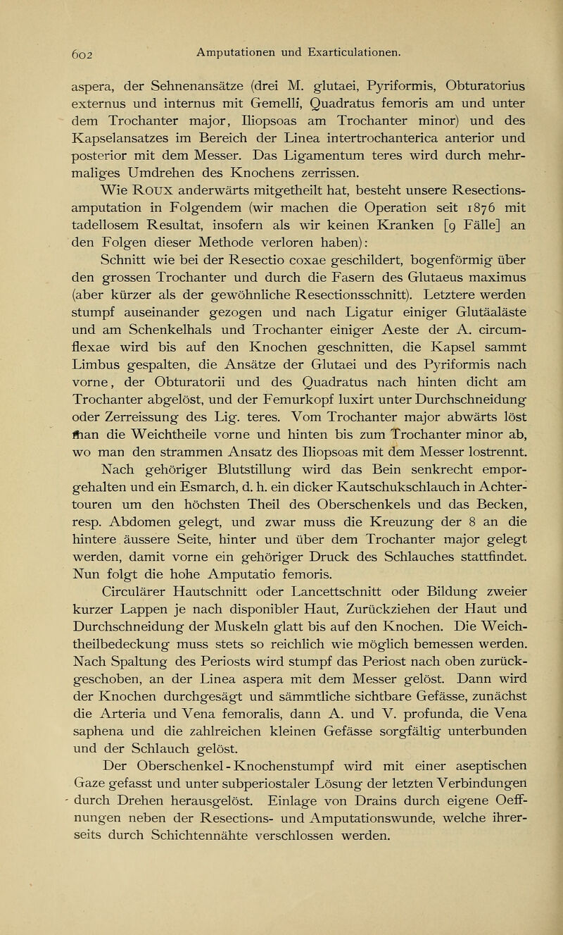 aspera, der Sehnenansätze (drei M. glutaei, Pyriformis, Obturatorius externus und internus mit Gemelli, Quadratus femoris am und unter dem Trochanter major, Iliopsoas am Trochanter minor) und des Kapselansatzes im Bereich der Linea intertrochanterica anterior und posterior mit dem Messer. Das Ligamentum teres wird durch mehr- maliges Umdrehen des Knochens zerrissen. Wie Roux anderwärts mitgetheilt hat, besteht unsere Resections- amputation in Folgendem (wir machen die Operation seit 1876 mit tadellosem Resultat, insofern als wir keinen Kranken [9 Fälle] an den Folgen dieser Methode verloren haben): Schnitt wie bei der Resectio coxae geschildert, bogenförmig über den grossen Trochanter und durch die Fasern des Glutaeus maximus (aber kürzer als der gewöhnliche Resectionsschnitt). Letztere werden stumpf auseinander gezogen und nach Ligatur einiger Glutäaläste und am Schenkelhals und Trochanter einiger Aeste der A. circum- flexae wird bis auf den Knochen geschnitten, die Kapsel sammt Limbus gespalten, die Ansätze der Glutaei und des Pyriformis nach vorne, der Obturatorii und des Quadratus nach hinten dicht am Trochanter abgelöst, und der Femurkopf luxirt unter Durchschneidung oder Zerreissung des Lig. teres. Vom Trochanter major abwärts löst ftian die Weichtheile vorne und hinten bis zum Trochanter minor ab, wo man den strammen Ansatz des Iliopsoas mit dem Messer lostrennt. Nach gehöriger Blutstillung wird das Bein senkrecht empor- gehalten und ein Esmarch, d. h. ein dicker Kautschukschlauch in Achter- touren um den höchsten Theil des Oberschenkels und das Becken, resp. Abdomen gelegt, und zwar muss die Kreuzung der 8 an die hintere äussere Seite, hinter und über dem Trochanter major gelegt werden, damit vorne ein gehöriger Druck des Schlauches stattfindet. Nun folgt die hohe Amputatio femoris. Circulärer Hautschnitt oder Lancettschnitt oder Bildung zweier kurzer Lappen je nach disponibler Haut, Zurückziehen der Haut und Durchschneidung der Muskeln glatt bis auf den Knochen. Die Weich- theilbedeckung muss stets so reichlich wie möglich bemessen werden. Nach Spaltung des Periosts wird stumpf das Periost nach oben zurück- geschoben, an der Linea aspera mit dem Messer gelöst. Dann wird der Knochen durchgesägt und sämmtliche sichtbare Gefässe, zunächst die Arteria und Vena femoralis, dann A. und V. profunda, die Vena saphena und die zahlreichen kleinen Gefässe sorgfältig unterbunden und der Schlauch gelöst. Der Oberschenkel-Knochenstumpf wird mit einer aseptischen Gaze gefasst und unter subperiostaler Lösung der letzten Verbindungen durch Drehen herausgelöst. Einlage von Drains durch eigene OefF- nungen neben der Resections- und Amputationswunde, welche ihrer- seits durch Schichtennähte verschlossen werden.