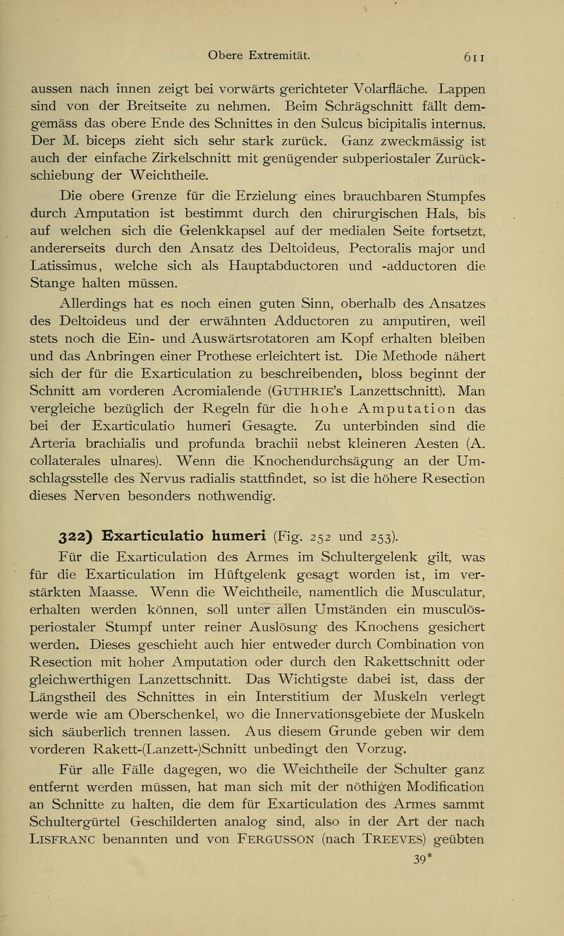 aussen nach innen zeigt bei vorwärts gerichteter Volarfläche. Lappen sind von der Breitseite zu nehmen. Beim Schrägschnitt fällt dem- gemäss das obere Ende des Schnittes in den Sulcus bicipitalis internus. Der M. biceps zieht sich sehr stark zurück. Ganz zweckmässig ist auch der einfache Zirkelschnitt mit genügender subperiostaler Zurück- schiebung der Weichtheile. Die obere Grenze für die Erzielung eines brauchbaren Stumpfes durch Amputation ist bestimmt durch den chirurgischen Hals, bis auf welchen sich die Gelenkkapsel auf der medialen Seite fortsetzt, andererseits durch den Ansatz des Deltoideus, Pectoralis major und Latissimus, welche sich als Hauptabductoren und -adductoren die Stange halten müssen. Allerdings hat es noch einen guten Sinn, oberhalb des Ansatzes des Deltoideus und der erwähnten Adductoren zu amputiren, weil stets noch die Ein- und Auswärtsrotatoren am Kopf erhalten bleiben und das Anbringen einer Prothese erleichtert ist. Die Methode nähert sich der für die Exarticulation zu beschreibenden, bloss beginnt der Schnitt am vorderen Acromialende (Guthrie's Lanzettschnitt). Man vergleiche bezüglich der Regeln für die hohe Amputation das bei der Exarticulatio humeri Gesagte. Zu unterbinden sind die Arteria brachialis und profunda brachii nebst kleineren Aesten (A. collaterales ulnares). Wenn die Knochen durchsägung an der Um- schlagsstelle des Nervus radialis stattfindet, so ist die höhere Resection dieses Nerven besonders nothwendig. 32a) Exarticulatio humeri (Fig. 252 und 253). Für die Exarticulation des Armes im Schultergelenk gilt, was für die Exarticulation im Hüftgelenk gesagt worden ist, im ver- stärkten Maasse. Wenn die Weichtheile, namentlich die Musculatur, erhalten werden können, soll unter allen Umständen ein musculös- periostaler Stumpf unter reiner Auslösung des Knochens gesichert werden. Dieses geschieht auch hier entweder durch Combination von Resection mit hoher Amputation oder durch den Rakettschnitt oder gleichwerthigen Lanzettschnitt. Das Wichtigste dabei ist, dass der Längstheil des Schnittes in ein Interstitium der Muskeln verlegt werde wie am Oberschenkel, wo die Innervationsgebiete der Muskeln sich säuberlich trennen lassen. Aus diesem Grunde geben wir dem vorderen Rakett-(Lanzett-)Schnitt unbedingt den Vorzug. Für alle Fälle dagegen, wo die Weichtheile der Schulter ganz entfernt werden müssen, hat man sich mit der nöthigen Modification an Schnitte zu halten, die dem für Exarticulation des Armes sammt Schultergürtel Geschilderten analog sind, also in der Art der nach Lisfranc benannten und von FERGUSSON (nach Treeves) geübten 39*