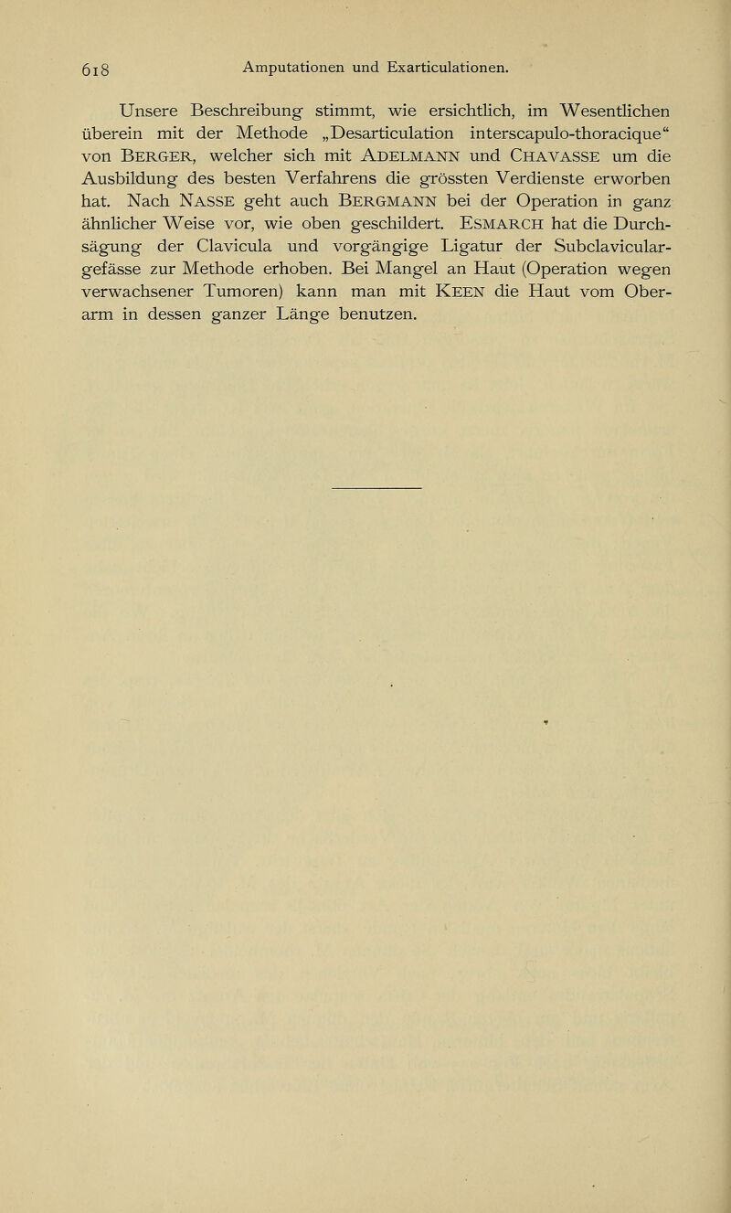 Unsere Beschreibung stimmt, wie ersichtlich, im Wesentlichen überein mit der Methode „Desarticulation interscapulo-thoracique von Berger, welcher sich mit Adelmann und Chavasse um die Ausbildung des besten Verfahrens die grössten Verdienste erworben hat. Nach Nasse geht auch Bergmann bei der Operation in ganz ähnlicher Weise vor, wie oben geschildert. Esmarch hat die Durch- sägung der Clavicula und vorgängige Ligatur der Subclavicular- gefässe zur Methode erhoben. Bei Mangel an Haut (Operation wegen verwachsener Tumoren) kann man mit Keen die Haut vom Ober- arm in dessen ganzer Länge benutzen.