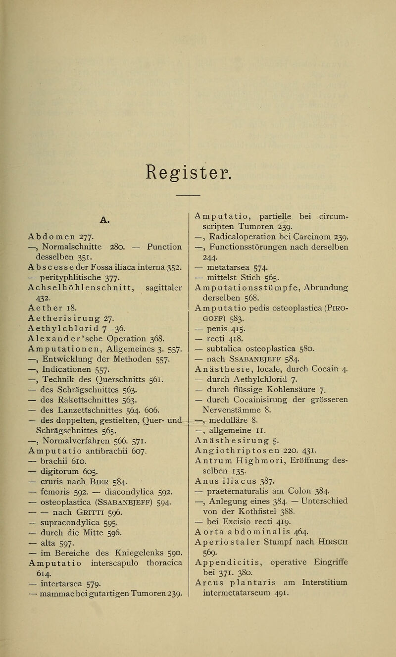 Register. A. Abdomen 277. —, Normalschnitte 280. — Punction desselben 351. Abscesse der Fossa iliaca interna 352. — perityphlitische 377. Achselhöhlenschnitt, sagittaler 432- Aether 18. Aetherisirung 27. Aethylchlorid 7—36. Alex and er'sehe Operation 368. Amputationen, Allgemeines 3. 557. —, Entwicklung der Methoden 557. —, Indicationen 557. —, Technik des Querschnitts 561. — des Schrägschnittes 563. — des Rakettschnittes 563. — des Lanzettschnittes 564. 606. — des doppelten, gestielten, Quer- und Schrägschnittes 565. —, Normal verfahren 566. 571. Amputatio antibrachii 607, — brachii 610. — digitorum 605. — cruris nach Bier 584. — femoris 592. — diacondylica 592. — osteoplastica (Ssabanejeff) 594. nach Gritti 596. — supracondylica 595. — durch die Mitte 596. — alta 597. — im Bereiche des Kniegelenks 590. Amputatio interscapulo thoracica 614. — intertarsea 579. — mammae bei gutartigen Tumoren 239. Amputatio, partielle bei circum- scripten Tumoren 239. —, Radicaloperation bei Carcinom 239. —, Functionsstörungen nach derselben 244. ■— metatarsea 574. — mittelst Stich 565. Amputationsstümpfe, Abrundung derselben 568. Amputatio pedis osteoplastica (PiRO- goff) 583. — penis 415. — recti 418. — subtalica osteoplastica 580. — nach Ssabanejeff 584. Anästhesie, locale, durch Cocain 4. — durch Aethylchlorid 7. — durch flüssige Kohlensäure 7. — durch Cocainisirung der grösseren Nervenstämme 8. —, medulläre 8. —, allgemeine II. Anästh esirung 5. Angiothriptos en 220. 431. Antrum Highmori, Eröffnung des- selben 135. Anus iliacus 387. — praeternaturalis am Colon 384. —, Anlegung eines 384. — Unterschied von der Kothfistel 388. — bei Excisio recti 419. Aorta abdominalis 464. Aperiostaler Stumpf nach HIRSCH 569- Appendicitis, operative Eingriffe bei 371. 380. Arcus plantaris am Interstitium intermetatarseum 491.