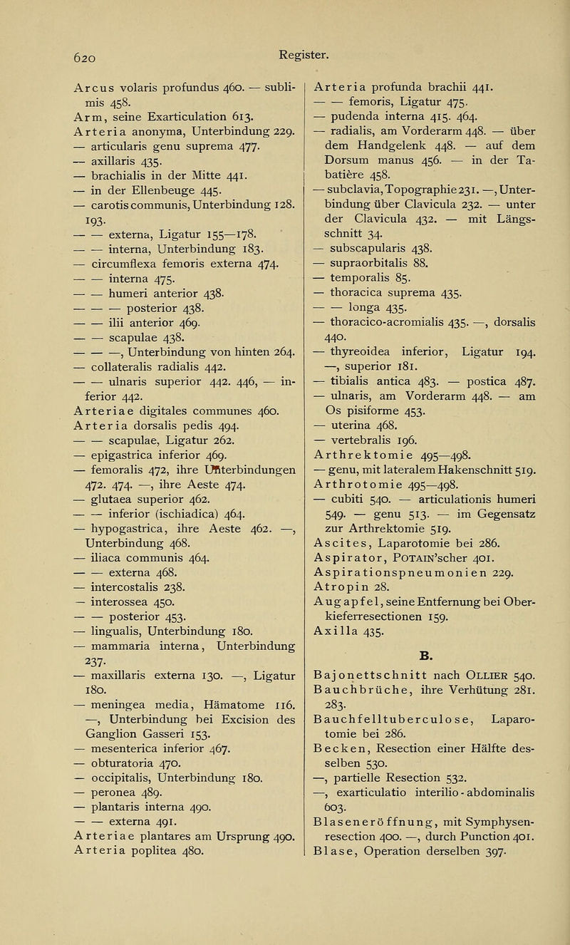 Arcus volaris profundus 460. — subli- mis 458. Arm, seine Exarticulation 613. Arteria anonyma, Unterbindung 229. — articularis genu suprema 477. — axillaris 435. — brachialis in der Mitte 441. — in der Ellenbeuge 445. — carotis communis, Unterbindung 128. 193- externa, Ligatur 155—178. interna, Unterbindung 183. — circumflexa femoris externa 474. interna 475. humeri anterior 438. posterior 438. — ilii anterior 46g. — scapulae 438. , Unterbindung von hinten 264. — collateralis radialis 442. ulnaris superior 442. 446, — in- ferior 442. Arteriae digitales communes 460. Arteria dorsalis pedis 494. scapulae, Ligatur 262. — epigastrica inferior 469. — femoralis 472, ihre Unterbindungen 472. 474. —, ihre Aeste 474. — glutaea superior 462. inferior (ischiadica) 464. — hypogastrica, ihre Aeste 462. —, Unterbindung 468. — iliaca communis 464. externa 468. — intercostalis 238. — interossea 450. — — posterior 453. — lingualis, Unterbindung 180. — mammaria interna, Unterbindung 237- — maxillaris externa 130. —, Ligatur 180. — meningea media, Hämatome 116. —, Unterbindung bei Excision des Ganglion Gasseri 153. — mesenterica inferior 467. — obturatoria 470. — occipitalis, Unterbindung 180. — peronea 489. — plantaris interna 490. externa 491. Arteriae plantares am Ursprung 490. Arteria poplitea 480. Arteria profunda brachii 441. — — femoris, Ligatur 475, — pudenda interna 415. 464. — radialis, am Vorderarm 448. — über dem Handgelenk 448. — auf dem Dorsum manus 456. — in der Ta- batiere 458. — subclavia, Topographie 231. —, Unter- bindung über Clavicula 232. — unter der Clavicula 432. — mit Längs- schnitt 34. — subscapularis 438. — supraorbitalis 88. — temporalis 85. — thoracica suprema 435. longa 435. — thoracico-acromialis 435. —, dorsalis 440. — thyreoidea inferior, Ligatur 194. —, superior 181. — tibialis antica 483. — postica 487. — ulnaris, am Vorderarm 448. — am Os pisiforme 453. — uterina 468. — vertebralis 196. Arthrektomie 495—498. — genu, mit lateralem Hakenschnitt 519. Arthrotomie 495—498. — cubiti 540. — articulationis humeri 549. — genu 513. — im Gegensatz zur Arthrektomie 519. Ascites, Laparotomie bei 286. Aspirator, POTAiN'scher 401. Aspirationspneumonien 229. Atropin 28. Augapfel, seine Entfernung bei Ober- kieferresectionen 159. Axilla 435. B. Bajonettschnitt nach Ollier 540. Bauchbrüche, ihre Verhütung 281. 283. Bauchf elltuberculo se, Laparo- tomie bei 286. Becken, Resection einer Hälfte des- selben 530. —, partielle Resection 532. —, exarticulatio interilio-abdominalis 603. Blaseneröffnung, mit Symphysen- resection 400. —, durch Punction40i. Blase, Operation derselben 397.
