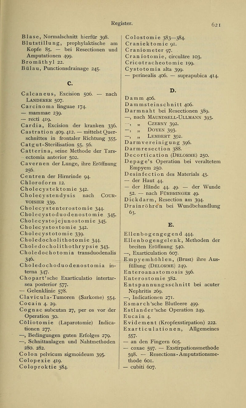 Blase, Normalschnitt hierfür 398. Blutstillung, prophylaktische am Kopfe 85. — bei Resectionen und Amputationen 499. Bromäthyl 22. Bülau, Punctionsdrainage 245. c. Calcaneus, Excision 506. — nach Landerer 507. Carcinoma linguae 174. — mammae 239. — recti 419. Cardia, Excision der kranken 336. Castration 409. 412. — mittelst Quer- schnittes in frontaler Richtung 355. Cat gut-Sterilisation 55. 56. Catterina, seine Methode der Tars- ■ ectomia anterior 502. Cavernen der Lunge, ihre Eröffnung 256. Centren der Hirnrinde 94. Chloroform 12. Cholecystektomie 342. Cholecystendysis nach Cour- VOisiER 339. Cholecystenterostomie 344. Cholecystoduodenostomie 345. Chol ecystoj ejunostomie 345. Cholecystostomie 342. Cholecystotomie 339. Choledocholithotomie 344. Choledocholithothrypsie 343. Choledochotomia transduodenalis 346. Choledochoduodenostomia in- terna 347. Chopart'sche Exarticulatio intertar- sea posterior 577. — Gelenklinie 578. Clavicula-Tumoren (Sarkome) 554. Cocain 4. 29. Cognac subcutan 27, per os vor der Operation 30. Cöliotomie (Laparotomie) Indica- tionen 277. —, Bedingungen guten Erfolges 279. —, Schnittanlagen und Nahtmethoden 280. 282. Colon pelvicum sigmoideum 395. Colopexie 419. Coloproktie 384. Colostomie 383—384. Craniektomie 91. Craniometer 97. Craniotomie, circuläre 103. Cricotracheotomie 199. Cystotomia alta 399. — perinealis 406. — suprapubica 414. D. Damm 406. Dammsteinschnitt 406. Darmnaht bei Resectionen 389. —, nach Maundsell-Ullmann 393. --, „ CZERNY 392. -, „ Doyen 393. —, „ Lembert 392. Darmvereinigung 396. Darmresection 388. Decortication (Delorme) 250. D e p a g e' s Operation bei veraltetem Empyem 250. Desinfection des Materials 43. — der Haut 44. — der Hände 44. 49. — der Wunde 52. — nach FüRBRiNGER 49. Dickdarm, Resection am 394. Drainröhren bei Wundbehandlung 63. E. Ellenbogengegend 444. Ellenbogengelenk, Methoden der breiten Eröffnung 540. —, Exarticulation 607. Empyemhöhlen, (Brust) ihre Aus- füllung (Delorme) 249. Enteroanastomosis 396. Enterostomie 382. Entspannungsschnitt bei acuter Nephritis 269. —, Indicationen 271. Esmarch'sche Blutleere 499. Estl an der 'sehe Operation 249. Eucain 4. Evidement (Kropfexstirpation) 222. Exarticulationen, Allgemeines 557- — an den Fingern 605. — coxae 597. — Exstirpationsmethode 598. — Resections-Amputationsme- thode 601. — cubiti 607.