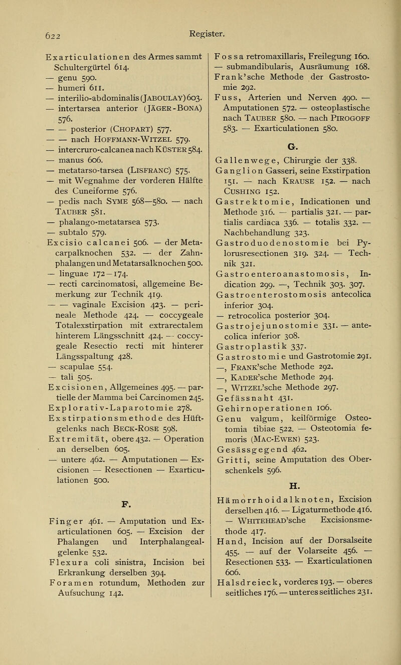 Exarticulationen des Armes sammt Schultergürtel 614. — genu 590. — humeri 611. — interilio-abdominalis (Jaboulay) 603. — intertarsea anterior (Jäger-Bona) 576. posterior (Chopart) 577. nach Hoffmann-Witzel 579. — intercruro-calcanea nach Küster 584. — manus 606. — metatarso-tarsea (Lisfranc) 575. — mit Wegnahme der vorderen Hälfte des Cuneiforme 576- — pedis nach Syme 568—580. — nach Tauber 581. — phalango-metatarsea 573. — subtalo 579. Excisio calcanei 506. — der Meta- carpalknochen 532- — der Zahn- phalangen und Metatarsalknochen 500. — linguae 172 — 174- — recti carcinomatosi, allgemeine Be- merkung zur Technik 419. — — vaginale Excision 423. — peri- neale Methode 424. — coccygeale Totalexstirpation mit extrarectalem hinterem Längsschnitt 424. — coccy- geale Resectio recti mit hinterer Längsspaltung 428. — scapulae 554. — tali 505. Excisionen, Allgemeines 495. — par- tielle der Mamma bei Carcinomen 245. Exp lorati v-Laparotomie 278. Exstirpationsm ethode des Hüft- gelenks nach Beck-Rose 598. Extremität, obere432. — Operation an derselben 605. — untere 462. — Amputationen — Ex- cisionen — Resectionen — Exarticu- lationen 500. F. Finger 461. — Amputation und Ex- articulationen 605. — Excision der Phalangen und Interphalangeal- gelenke 532. Flexura coli sinistra, Incision bei Erkrankung derselben 394. Foramen rotundum, Methoden zur Aufsuchung 142. F o s s a retromaxillaris, Freilegung 160. — submandibularis, Ausräumung 168. Frank'sehe Methode der Gastrosto- mie 292. Fuss, Arterien und Nerven 490. — Amputationen 572. — osteoplastische nach Tauber 580. — nach Pirogoff 583. — Exarticulationen 580. G. Gallenwege, Chirurgie der 338. Ganglion Gasseri, seine Exstirpation 151. — nach Krause 152. — nach CUSHING 152. Gastrektomie, Indicationen und Methode 316. — partialis 321. — par- tialis cardiaca 336. — totalis 332. — Nachbehandlung 323. Gastroduo denostomie bei Py- lorusresectionen 319. 324. — Tech- nik 321. Gastro enteroanastomosis, In- dication 299. —, Technik 303. 307. Gastroenterostomosis antecolica inferior 304. — retrocolica posterior 304. Gastrojejunostomie 331. — ante- colica inferior 308. Gastroplastik 337. Gastrostomie und Gastrotomie29i. —, FRANK'sche Methode 292. —, KADER'sche Methode 294. —, WiTZEL'sche Methode 297. Gefässnaht 431. Gehirnoperationen 106. Genu valgum, keilförmige Osteo- tomia tibiae 522. — Osteotomia fe- moris (Mac-Ewen) 523. Gesässgegend 462. Gritti, seine Amputation des Ober- schenkels 596. H. Hämorrhoidalknoten, Excision derselben 416. — Ligaturmethode 416. — WHiTEHEAD'sche Excisionsme- thode 417. Hand, Incision auf der Dorsalseite 455. — auf der Volarseite 456. — Resectionen 533. — Exarticulationen 606. Halsdreieck, vorderes 193. —oberes seitliches 176. — unteres seitliches 231.