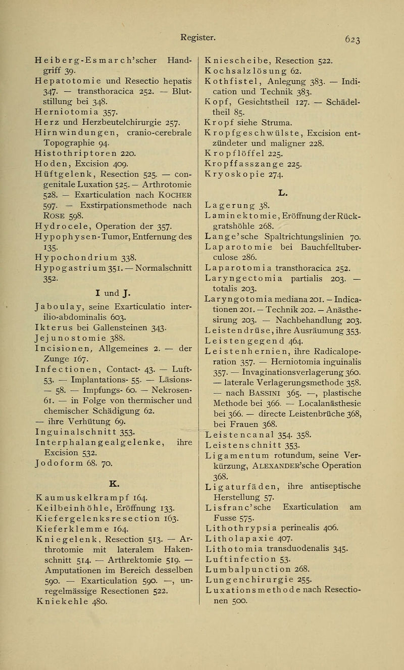 H eib er g-Es m ar ch'scher Hand- griff 39. Hepatotomie und Resectio hepatis 347- — transthoracica 252. — Blut- stillung bei 348. Herniotomia 357. Herz und Herzbeutel Chirurgie 257. Hirnwindungen, cranio-cerebrale Topographie 94. Histothriptoren 220. Hoden, Excision 409. Hüftgelenk, Resection 525. — con- genitale Luxation 525. — Arthrotomie 528. — Exarticulation nach Kocher 597. — Exstirpationsmethode nach Rose 598. Hydrocele, Operation der 357. Hypophysen-Tumor, Entfernung des 135- Hypochondrium 338. Hypogastrium 351. — Normalschnitt 352. I und J. Jaboulay, seine Exarticulatio inter- ilio-abdominalis 603. Ikterus bei Gallensteinen 343. Jejunostomie 388. Incisionen, Allgemeines 2. — der Zunge 167. Infectionen, Contact- 43. — Luft- 53. — Implantations- 55. — Läsions- — 58. ■— Impfungs- 60. — Nekrosen- 61. — in Folge von thermischer und chemischer Schädigung 62. — ihre Verhütung 69. Inguinalschnitt 353. Interphalan gealgelenke, ihre Excision 532. Jodoform 68. 70. K. Kaumuskelkrampf 164. Keilbeinhöhle, Eröffnung 133. Kiefergelenksresection 163. Kieferklemme 164. Kniegelenk, Resection 513. — Ar- throtomie mit lateralem Haken- schnitt 514. — Arthrektomie 519. — Amputationen im Bereich desselben 590. — Exarticulation 590. —, un- regelmässige Resectionen 522. Kniekehle 480. Kniescheibe, Resection 522. Kochsalzlösung 62. Kothfistel, Anlegung 383. — Indi- cation und Technik 383. Kopf, Gesichtstheil 127. — Schädel- theil 85. Kropf siehe Struma. Kropfgeschwülste, Excision ent- zündeter und maligner 228. Kropflöffel 225. Kropffasszange 225. Kryoskopie 274. L. Lagerung 38. Laminektomie,Eröffnungder Rück- gratshöhle 268. Lange' sehe Spaltrichtungslinien 70. Laparotomie bei Bauchfelltuber- culose 286. Laparotomia transthoracica 252. Laryngectomia partialis 203. — totalis 203. Laryngotomia mediana 201. — Indura- tionen 201. — Technik 202. — Anästhe- sirung 203. — Nachbehandlung 203. Leistendrüse,ihre Ausräumung353. Leistengegend 464. Leistenhernien, ihre Radicalope- ration 357. — Herniotomia inguinalis 357. — Invaginationsverlagerung 360. — laterale Verlagerungsmethode 358. — nach Bassini 365. —, plastische Methode bei 366. — Localanästhesie bei 366. — directe Leistenbrüche 368, bei Frauen 368. Leistencanal 354. 358. Leistenschnitt 353. Ligamentum rotundum, seine Ver- kürzung, ALEXANDER'sche Operation 368. Ligaturfäden, ihre antiseptische Herstellung 57. Lisfranc'sche Exarticulation am Fusse 575. Lithothrypsia perinealis 406. Litholapaxie 407. Lithotomia transduodenalis 345. Luftinfection 53. Lumbalpunction 268. Lungen Chirurgie 255. Luxationsmethode nach Resectio- nen 500.