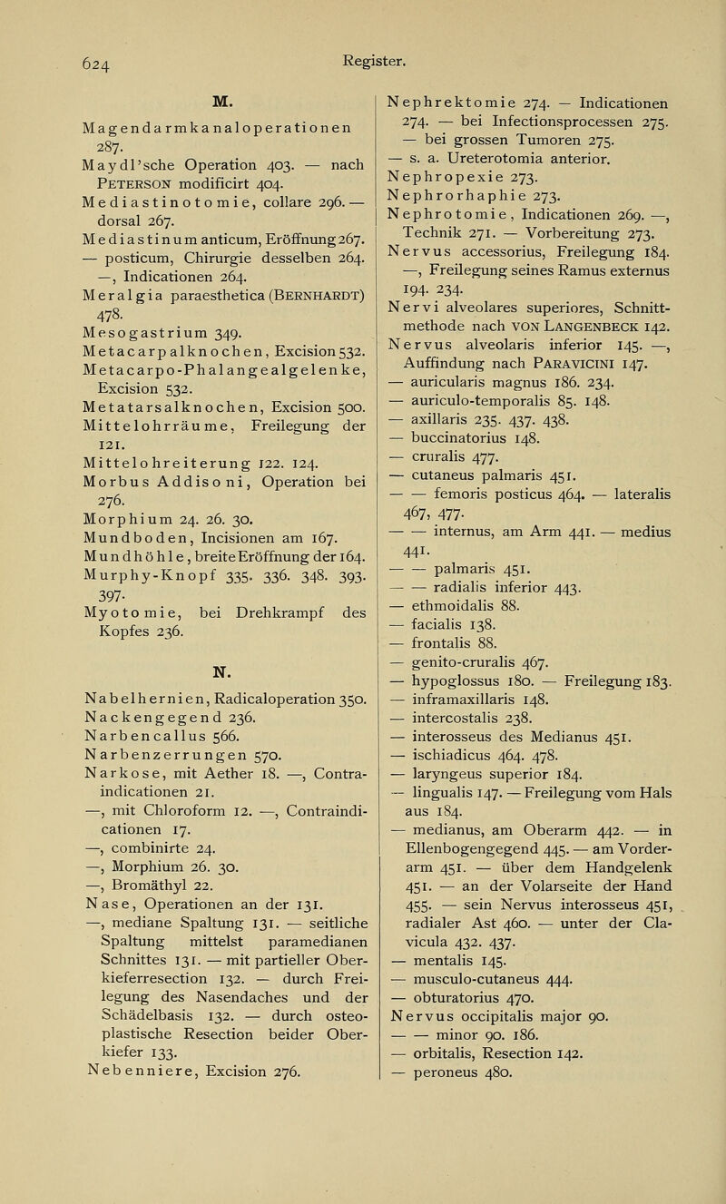 M. Magendarmkanaloperationen 287. May dl'sehe Operation 403. — nach Peterson modificirt 404 Mediastinotomie, collare 296. — dorsal 267. Mediastinum anticum, Eröffnung267. — posticum, Chirurgie desselben 264. —, Indicationen 264. M e r a 1 g i a paraesthetica (Bernhardt) 478. Mesogastrium 349. Metacarp alknochen, Excision532. Metacarpo-Phalangealgelenke, Excision 532. Metatarsalknochen, Excision 500. Mittelohrräume, Freilegung der 121. Mittelohreiterung J22. 124. Morbus Addis oni, Operation bei 276. Morphium 24. 26. 30. Mundboden, Incisionen am 167. Mundhöhle, breite Eröffnung der 164. Murphy-Knopf 335. 336. 348. 393. 397- Myotomie, bei Drehkrampf des Kopfes 236. N. Nabelhernien, Radicaloperation350. Nackengegend 236. Narbencallus 566. Narbenzerrungen 570. Narkose, mit Aether 18. —, Contra- indicationen 21. —, mit Chloroform 12. —, Contraindi- cationen 17. —, combinirte 24. —, Morphium 26. 30. —, Bromäthyl 22. Nase, Operationen an der 131. —, mediane Spaltung 131. — seitliche Spaltung mittelst paramedianen Schnittes 131. — mit partieller Ober- kieferresection 132. — durch Frei- legung des Nasendaches und der Schädelbasis 132. — durch osteo- plastische Resection beider Ober- kiefer 133. Nebenniere, Excision 276. Nephrektomie 274. — Indicationen 274. — bei Infectionsprocessen 275. — bei grossen Tumoren 275. — s. a. Ureterotomia anterior. Nephropexie 273. Nephrorhaphie 273. Nephrotomie, Indicationen 269. —, Technik 271. — Vorbereitung 273. Nervus accessorius, Freilegung 184. —, Freilegung seines Ramus externus 194. 234. Nervi alveolares superiores, Schnitt- methode nach von Langenbeck 142. Nervus alveolaris inferior 145. —, Auffindung nach Paravicini 147. — auricularis magnus 186. 234. — auriculo-temporalis 85. 148. — axillaris 235. 437. 438. — buccinatorius 148. — cruralis 477. — cutaneus palmaris 451. femoris posticus 464. — lateralis 467, 477- internus, am Arm 441. — medius 441. palmaris 451. radialis inferior 443. — ethmoidalis 88. — facialis 138. — frontalis 88. — genito-cruralis 467. — hypoglossus 180. — Freilegung 183. — inframaxillaris 148. — intercostalis 238. — interosseus des Medianus 451. — ischiadicus 464. 478. — laryngeus superior 184. — lingualis 147. — Freilegung vom Hals aus 184. — medianus, am Oberarm 442. — in Ellenbogengegend 445. — am Vorder- arm 451. — über dem Handgelenk 451. — an der Volarseite der Hand 455. — sein Nervus interosseus 451, radialer Ast 460. — unter der Cla- vicula 432. 437. — mentalis 145. — musculo-cutaneus 444. — obturatorius 470. Nervus occipitalis major 90. minor 90. 186. — orbitalis, Resection 142. — peroneus 480.