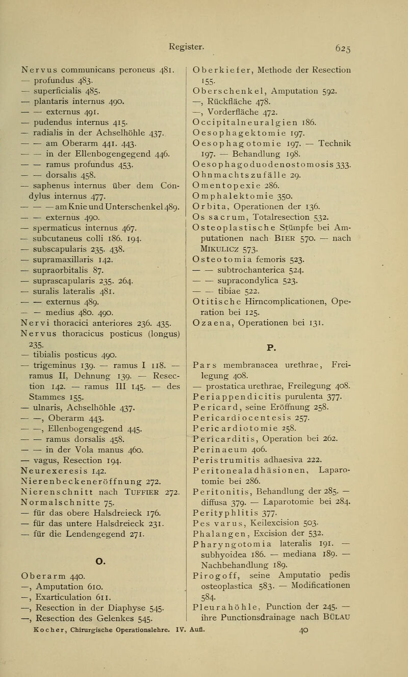 Nervus communicans peroneus 481. — profundus 483. — superficialis 485. — plantaris internus 490. externus 491. — pudendus internus 415. — radialis in der Achselhöhle 437. am Oberarm 441. 443. — — in der Ellenbogengegend 446. ramus profundus 453. — — dorsalis 458. — saphenus internus über dem Cön- dylus internus 477. — am Knie und Unterschenkel 489. — — externus 490. — spermaticus internus 467. — subcutaneus colli 186. 194. — subscapularis 235. 438. — supramaxillaris 142. — supraorbitalis 87. — suprascapularis 235. 264. — suralis lateralis 481. externus 489. — — medius 480. 490. Nervi thoracici anteriores 236. 435. Nervus thoracicus posticus (longus) 235. — tibialis posticus 490. — trigeminus 139. — ramus I 118. — ramus II, Dehnung 139. — Resec- tion 142. — ramus III 145. — des Stammes 155. — ulnaris, Achselhöhle 437. — —, Oberarm 443. , Ellenbogengegend 445. ramus dorsalis 458. in der Vola manus 460. — vagus, Resection 194. Neurexeresis 142. Nierenbeckeneröffnung 272. Nierenschnitt nach Tuffier 272. Normalschnitte 75. — für das obere Halsdreieck 176. — für das untere Halsdreieck 231. — für die Lendengegend 271. O. Oberarm 440. —, Amputation 610. —, Exarticulation 611. —, Resection in der Diaphyse 545. —, Resection des Gelenkes 545. Kocher, Chirurgische Operationslehre. IV Oberkiefer, Methode der Resection 155- Oberschenkel, Amputation 592. —, Rückfläche 478. —, Vorderfläche 472. Occipitalneuralgien 186. Oesophagektomie 197. Oesophag otomie 197. — Technik 197. — Behandlung 198. Oesophagoduodenostomosis 333. Ohnmachtszufälle 29. Omentopexie 286. Omphalektomie 350. Orbita, Operationen der 136. Os sacrum, Totalresection 532. Osteoplastische Stümpfe bei Am- putationen nach Bier 570. — nach Mikulicz 573. Osteotomia femoris 523. subtrochanterica 524. — — supracondylica 523. tibiae 522. Otitische Hirncomplicationen, Ope- ration bei 125. Ozaena, Operationen bei 131. Pars membranacea urethrae, Frei- legung 408. — prostatica urethrae, Freilegung 408. Periappendicitis purulenta 377. Pericard, seine Eröffnung 258. Pericardi ocent esis 257. Peric ardiotomie 258. Pericarditis, Operation bei 262. Perinaeum 406. Peristrumitis adhaesiva 222. Peritonealadhäsionen, Laparo- tomie bei 286. Peritonitis, Behandlung der 285. — diffusa 379. — Laparotomie bei 284. Perityphlitis 377. Pes varus, Keilexcision 503. Phalangen, Excision der 532. Pharyngotomia lateralis 191. — subhyoidea 186. — mediana 189. — Nachbehandlung 189. Pirogoff, seine Amputatio pedis osteoplastica 583. — Modificationen 584. Pleurahöhle, Punction der 245. — ihre Punctionsdrainage nach Bülau Aufl. 40