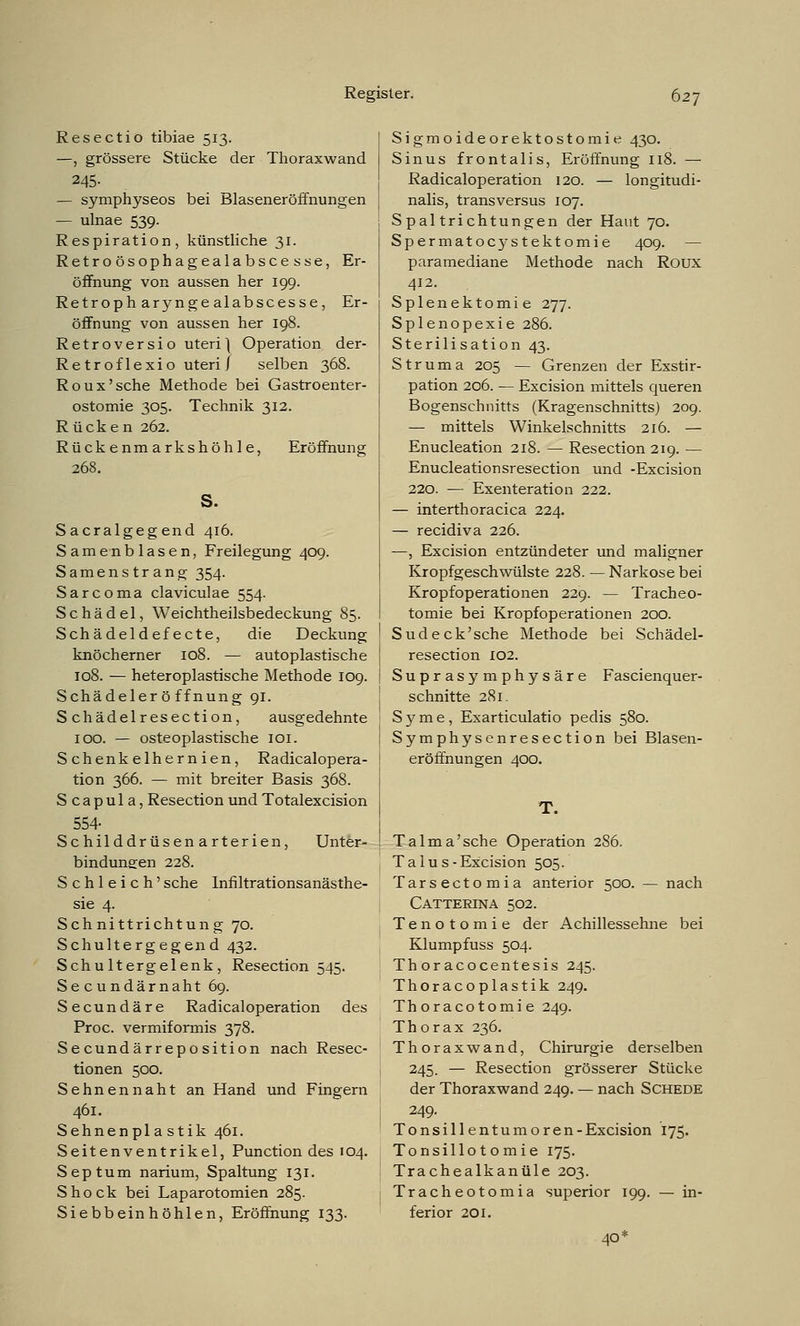 Resectio tibiae 513. —, grössere Stücke der Thoraxwand 245- — symphyseos bei Blaseneröffnungen — ulnae 539. Respiration, künstliche 31. Retroösophagealabscesse, Er- öffnung von aussen her 199. Retroph arynge alabscesse, Er- öffnung von aussen her 198. Retroversio uteri] Operation der- Retroflexio uteri/ selben 368. Roux'sche Methode bei Gastroenter- ostomie 305. Technik 312. R ücken 262. Rückenmarkshöhle, Eröffnung 268. s. Sacralgegend 416. Samenblasen, Freilegung 409. Samenstrang 354. Sarcoma claviculae 554. Schädel, Weichtheilsbedeckung 85. Schädeldefecte, die Deckung knöcherner 108. — autoplastische 108. — heteroplastische Methode 109. Schädeleröffnung 91. Schädelresection, ausgedehnte 100. — osteoplastische 101. Schenkelhernien, Radicalopera- tion 366. — mit breiter Basis 368. S c a p u 1 a, Resection und Totalexcision 554- Schilddrüsenarterien, Unter- bindungen 228. Schleich'sehe Infiltrationsanästhe- sie 4. Schnittrichtung 70. Schultergegend 432. Schultergelenk, Resection 545. Secundärnaht 69. Secundäre Radicaloperation des Proc. vermiformis 378. Secundärreposition nach Resec- tionen 500. Sehnennaht an Hand und Fingern 461. Sehnenplastik 461. Seitenventrikel, Punction des 104. Septum narium, Spaltung 131. Shock bei Laparotomien 285. Siebbein höhlen, Eröffnung 133. Sigmoideorektostomie 430. Sinus frontalis, Eröffnung 118. — Radicaloperation 120. — longitudi- nalis, transversus 107. Spaltrichtungen der Haut 70. Spermatocystektomie 409. — paramediane Methode nach Roux 412. Splenektomie 277. Splenopexie 286. Sterilisation 43. Struma 205 — Grenzen der Exstir- pation 206. — Excision mittels queren Bogenschnitts (Kragenschnitts) 209. — mittels Winkelschnitts 216. — Enucleation 218. — Resection 219. — Enucleationsresection und -Excision 220. — Exenteration 222. — interthoracica 224. — reeidiva 226. —, Excision entzündeter und maligner Kropfgeschwülste 228. — Narkose bei Kropfoperationen 229. — Tracheo- tomie bei Kropfoperationen 200. Sudeck'sche Methode bei Schädel- resection 102. Suprasymphysäre Fascienquer- schnitte 281. Syme, Exarticulatio pedis 580. Symphysenresection bei Blasen- eröffnungen 400. T. Talma'sche Operation 286. T a 1 u s - Excision 505. Tarsectomia anterior 500. — nach Catterina 502. Tenotomie der Achillessehne bei Klumpfuss 504. Th or acocentesis 245. Thoracoplastik 249. Thoracotomie 249. Thorax 236. Thoraxwand, Chirurgie derselben 245. — Resection grösserer Stücke der Thoraxwand 249. — nach Schede 249. Tonsill entumoren-Excision 175. Tonsillotomie 175. Trachealkanüle 203. Tracheotomia superior 199. — in- ferior 201. 40*