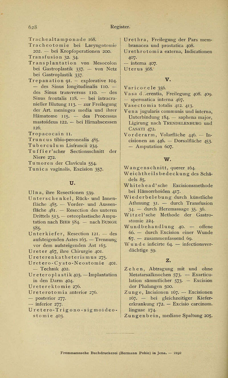 Trachealtamponade 168. Tracheotomie bei Laryngotomie 202. — bei Kropfoperationen 200. Transfusion 32. 34. Transplantation von Mesocolon bei Gastroplastik 337. — von Netz bei Gastroplastik 337. Trepanation 91. — explorative 104. — des Sinus longitudinalis 110. — des Sinus transversus 110. — des Sinus frontalis 118. — bei intracra- nieller Blutung 113. — zur Freilegung der Art. meningea media und ihrer Hämatome 115. — des Processus mastoideus 122. — bei Hirnabscessen 126. Tropacocain 11. Truncus tibio-peronealis 485. Tuberculum Lisfrancii 234. T u f f i e r' scher Sectionsschnitt der Niere 272. Tumoren der Clavicula 554. Tunica vaginalis, Excision 357. U. Ulna, ihre Resectionen 539. Unterschenkel, Rück- und Innen- fläche 485. — Vorder- und Aussen- fläche 481. — Resection des unteren Drittels 513. — osteoplastische Ampu- tation nach Bier 584. — nach Bunge 585. Unterkiefer, Resection 121. — des aufsteigenden Astes 163. — Trennung vor dem aufsteigenden Ast 163. Ureter 467, ihre Chirurgie 401. Ureterenkatheterismus 275. Uretero-Cysto-Neostomie 401. — Technik 402. Ureteropla stik403. —Implantation in den Darm 404. Ureterektomie 276. Ureterotomia anterior 276. — posterior 277. — inferior 277. Uretero-Trigono-sigmoideo- stomie 403. Urethra, Freilegung der Pars mem- branacea und prostatica 408. Urethrotomia externa, Indicationen 407. — interna 407. Uterus 368. V. Varicor.ele 356. Vasa d^erentia, Freilegung 408. 409. — spermatica interna 467. Vasectomia totalis 412. 413. Vena jugularis communis und interna, Unterbindung 184. — saphena major, Ligirung nach Trendelenburg und Casati 472. Vorderarm, Volarfläche 446. — In- cisionen an 446. — Dorsalfiäche 453. — Amputation 607. W. Wangenschnitt, querer 164. Weichtheilsbedeckung des Schä- dels 85. Whiteh ead'sche Excisionsmethode bei Hämorrhoiden 417. Wiederbelebung durch künstliche Athmung 31. — durch Transfusion 34. — durch Herzmassage 35. 36. Witzel'sche Methode der Gastro- stomie 224. Wundbehandlung 40. — offene 66. — durch Excision einer Wunde 67. — zusammenfassend 69. Wunde inficirte 64. — infectionsver- dächtige 59. Z. Zehen, Abtragung mit und ohne Metatarsalknochen 573. — Exarticu- lation sämmtlicher 573. — Excision der Phalangen 500. Zunge, Incisionen 167. — Excisionen 167. — bei gleichzeitiger Kiefer- erkrankung 172. — Excisio carcinom. linguae 174. Zungenbein, mediane Spaltung 205. Frommannsche Buchdruckerei (Hermann Pohle) in Jena. — 2192