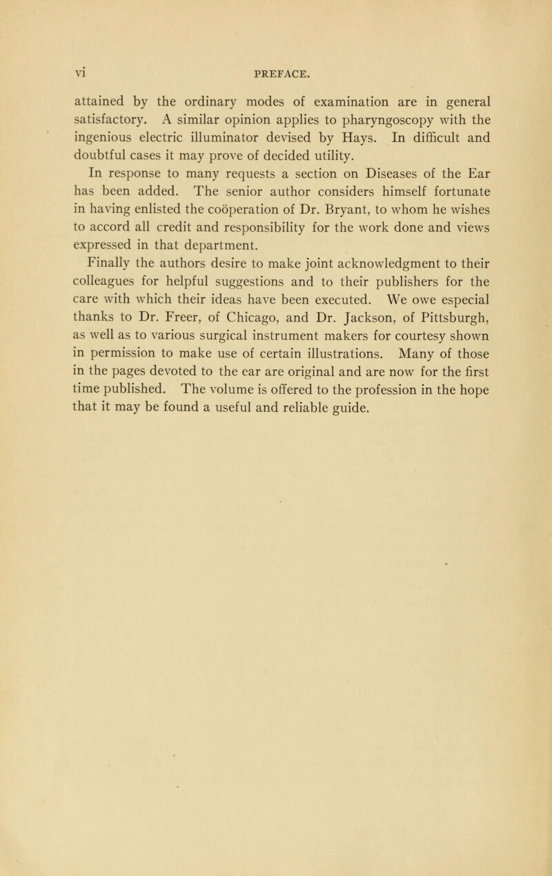 attained by the ordinary modes of examination are in general satisfactory. A similar opinion applies to pharyngoscopy with the ingenious electric illuminator devised by Hays. In difficult and doubtful cases it may prove of decided utility. In response to many requests a section on Diseases of the Ear has been added. The senior author considers himself fortunate in having enlisted the cooperation of Dr. Bryant, to whom he wishes to accord all credit and responsibility for the work done and views expressed in that department. Finally the authors desire to make joint acknowledgment to their colleagues for helpful suggestions and to their publishers for the care with which their ideas have been executed. We owe especial thanks to Dr. Freer, of Chicago, and Dr. Jackson, of Pittsburgh, as well as to various surgical instrument makers for courtesy shown in permission to make use of certain illustrations. Many of those in the pages devoted to the ear are original and are now for the first time published. The volume is offered to the profession in the hope that it may be found a useful and reliable guide.