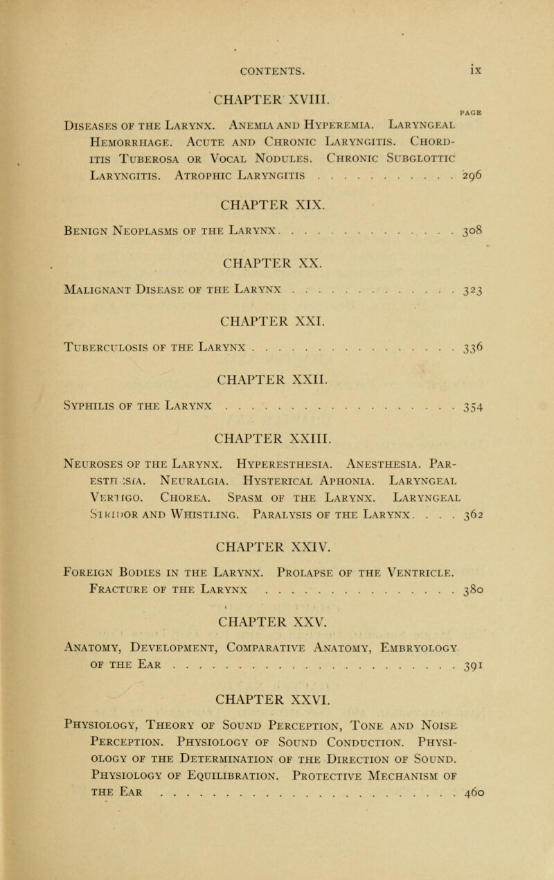 CHAPTER XVIII. PAGE Diseases of the Larynx. Anemia and Hyperemia. Laryngeal Hemorrhage. Acute and Chronic Laryngitis. Chord- itis tuberosa or vocal nodules. chronic subglottic Laryngitis. Atrophic Laryngitis 296 CHAPTER XIX. Benign Neoplasms or the Larynx 308 CHAPTER XX. Malignant Disease of the Larynx . 323 CHAPTER XXL Tuberculosis of the Larynx 336 CHAPTER XXII. Syphilis of the Larynx . 354 CHAPTER XXIII. Neuroses of the Larynx. Hyperesthesia. Anesthesia. Par- esthesia. Neuralgia. Hysterical Aphonia. Laryngeal Ver-hgo. Chorea. Spasm of the Larynx. Laryngeal Si hi dor and Whistling. Paralysis of the Larynx. . . . 362 CHAPTER XXIV. Foreign Bodies in the Larynx. Prolapse of the Ventricle. Fracture of the Larynx 380 CHAPTER XXV. Anatomy, Development, Comparative Anatomy, Embryology of the Ear 391 CHAPTER XXVI. Physiology, Theory of Sound Perception, Tone and Noise Perception. Physiology of Sound Conduction. Physi- ology of the Determination of the Direction of Sound. Physiology of Equilibration. Protective Mechanism of the Ear 460