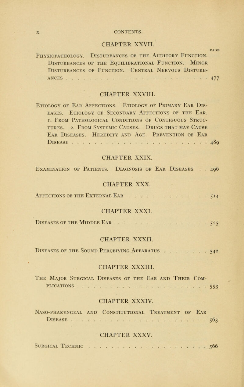 CHAPTER XXVII.' PAGE Physiopathology. Disturbances of the Auditory Function. Disturbances of the Equilibrational Function. Minor Disturbances of Function. Central Nervous Disturb- ances 477 CHAPTER XXVIII. Etiology of Ear Affections. Etiology of Primary Ear Dis- eases. Etiology of Secondary Affections of the Ear. i. From Pathological Conditions of Contiguous Struc- tures. 2. From Systemic Causes. Drugs that may Cause Ear Diseases. Heredity and Age. Prevention of Ear Disease 489 CHAPTER XXIX. Examination of Patients. Diagnosis of Ear Diseases . . 496 CHAPTER XXX. Affections of the External Ear 514 CHAPTER XXXI. Diseases of the Middle Ear . : 525 CHAPTER XXXII. Diseases of the Sound Perceiving Apparatus 542 CHAPTER XXXIII. The Major Surgical Diseases of the Ear and Their Com- plications 553 CHAPTER XXXIV. Naso-pharyngeal and Constitutional Treatment of Ear Disease 563 CHAPTER XXXV. Surgical Technic 566