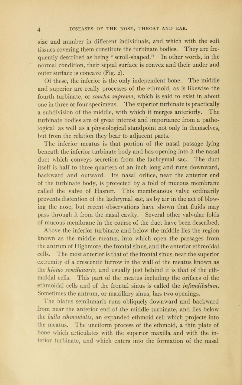 size and number in different individuals, and which with the soft tissues covering them constitute the turbinate bodies. They are fre- quently described as being scroll-shaped. In other words, in the normal condition, their septal surface is convex and their under and outer surface is concave (Fig. 2). Of these, the inferior is the only independent bone. The middle and superior are really processes of the ethmoid, as is likewise the fourth turbinate, or concha suprema, which is said to exist in about one in three or four specimens. The superior turbinate is practically a subdivision of the middle, with which it merges anteriorly. The turbinate bodies are of great interest and importance from a patho- logical as well as a physiological standpoint not only in themselves, but from the relation they bear to adjacent parts. The inferior meatus is that portion of the nasal passage lying beneath the inferior turbinate body and has opening into it the nasal duct which conveys secretion from the lachrymal sac. The duct itself is half to three-quarters of an inch long and runs downward, backward and outward. Its nasal orifice, near the anterior end of the turbinate body, is protected by a fold of mucous membrane called the valve of Hasner. This membranous valve ordinarily prevents distention of the lachrymal sac, as by air in the act of blow- ing the nose, but recent observations have shown that fluids may pass through it from the nasal cavity. Several other valvular folds of mucous membrane in the course of the duct have been described. Above the inferior turbinate and below the middle lies the region known as the middle meatus, into which open the passages from the antrum of Highmore, the frontal sinus, and the anterior ethmoidal cells. The most anterior is that of the frontal sinus, near the superior extremity of a crescentic furrow in the wall of the meatus known as the hiatus semilunaris, and usually just behind it is that of the eth- moidal cells. This part of the meatus including the orifices of the ethmoidal cells and of the frontal sinus is called the infundibulum. Sometimes the antrum, or maxillary sinus, has two openings. The hiatus semilunaris runs obliquely downward and backward from near the anterior end of the middle turbinate, and lies below the bulla ethmoidalis, an expanded ethmoid cell which projects into the meatus. The unciform process of the ethmoid, a thin plate of bone which articulates with the superior maxilla and with the in- ferior turbinate, and which enters into the formation of the nasal