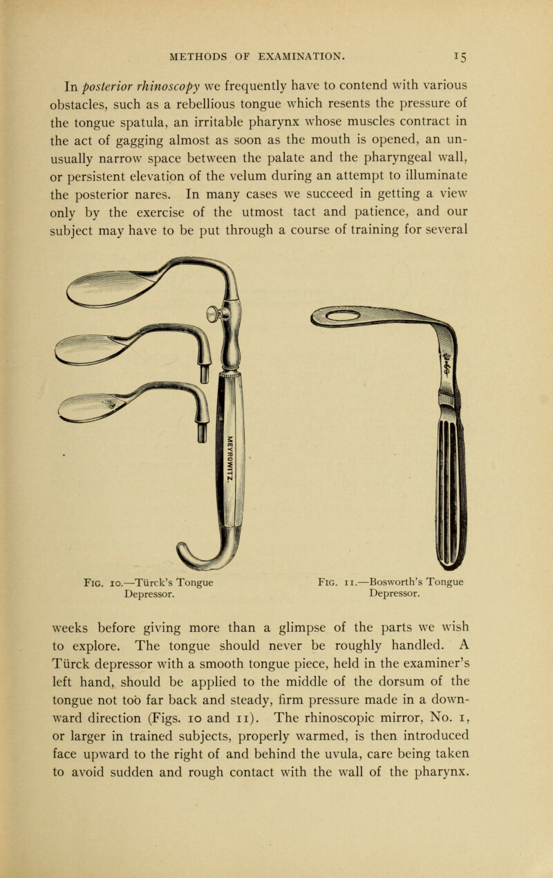 In posterior rhinoscopy we frequently have to contend with various obstacles, such as a rebellious tongue which resents the pressure of the tongue spatula, an irritable pharynx whose muscles contract in the act of gagging almost as soon as the mouth is opened, an un- usually narrow space between the palate and the pharyngeal wall, or persistent elevation of the velum during an attempt to illuminate the posterior nares. In many cases we succeed in getting a view only by the exercise of the utmost tact and patience, and our subject may have to be put through a course of training for several Fig. io.—Turck's Tongue Depressor. Fig. ii.—Bosworth's Tongue Depressor. weeks before giving more than a glimpse of the parts we wish to explore. The tongue should never be roughly handled. A Turck depressor with a smooth tongue piece, held in the examiner's left hand, should be applied to the middle of the dorsum of the tongue not too far back and steady, firm pressure made in a down- ward direction (Figs, io and n). The rhinoscopic mirror, No. i, or larger in trained subjects, properly warmed, is then introduced face upward to the right of and behind the uvula, care being taken to avoid sudden and rough contact with the wall of the pharynx.