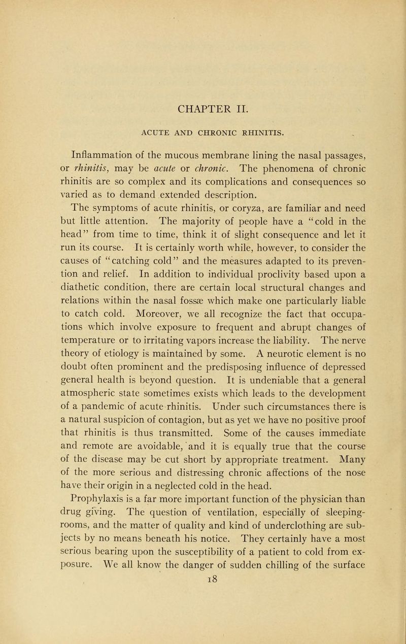 CHAPTER II. ACUTE AND CHRONIC RHINITIS. Inflammation of the mucous membrane lining the nasal passages, or rhinitis, may be acute or chronic. The phenomena of chronic rhinitis are so complex and its complications and consequences so varied as to demand extended description. The symptoms of acute rhinitis, or coryza, are familiar and need but little attention. The majority of people have a cold in the head from time to time, think it of slight consequence and let it run its course. It is certainly worth while, however, to consider the causes of catching cold and the measures adapted to its preven- tion and relief. In addition to individual proclivity based upon a diathetic condition, there are certain local structural changes and relations within the nasal fossae which make one particularly liable to catch cold. Moreover, we all recognize the fact that occupa- tions which involve exposure to frequent and abrupt changes of temperature or to irritating vapors increase the liability. The nerve theory of etiology is maintained by some. A neurotic element is no doubt often prominent and the predisposing influence of depressed general health is beyond question. It is undeniable that a general atmospheric state sometimes exists which leads to the development of a pandemic of acute rhinitis. Under such circumstances there is a natural suspicion of contagion, but as yet we have no positive proof that rhinitis is thus transmitted. Some of the causes immediate and remote are avoidable, and it is equally true that the course of the disease may be cut short by appropriate treatment. Many of the more serious and distressing chronic affections of the nose have their origin in a neglected cold in the head. Prophylaxis is a far more important function of the physician than drug giving. The question of ventilation, especially of sleeping- rooms, and the matter of quality and kind of underclothing are sub- jects by no means beneath his notice. They certainly have a most serious bearing upon the susceptibility of a patient to cold from ex- posure. We all know the danger of sudden chilling of the surface