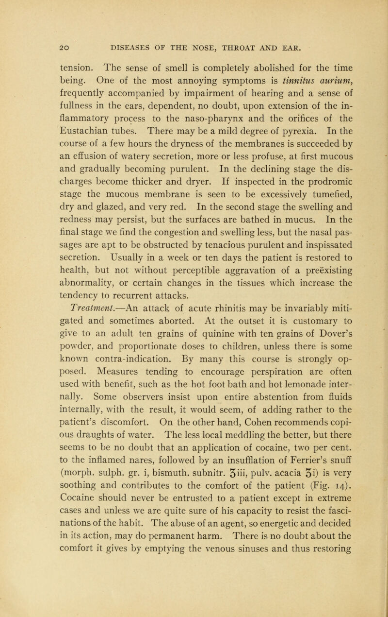 tension. The sense of smell is completely abolished for the time being. One of the most annoying symptoms is tinnitus aurium, frequently accompanied by impairment of hearing and a sense of fullness in the ears, dependent, no doubt, upon extension of the in- flammatory process to the naso-pharynx and the orifices of the Eustachian tubes. There may be a mild degree of pyrexia. In the course of a few hours the dryness of the membranes is succeeded by an effusion of watery secretion, more or less profuse, at first mucous and gradually becoming purulent. In the declining stage the dis- charges become thicker and dryer. If inspected in the prodromic stage the mucous membrane is seen to be excessively tumefied, dry and glazed, and very red. In the second stage the swelling and redness may persist, but the surfaces are bathed in mucus. In the final stage we find the congestion and swelling less, but the nasal pas- sages are apt to be obstructed by tenacious purulent and inspissated secretion. Usually in a week or ten days the patient is restored to health, but not without perceptible aggravation of a preexisting abnormality, or certain changes in the tissues which increase the tendency to recurrent attacks. Treatment.—An attack of acute rhinitis may be invariably miti- gated and sometimes aborted. At the outset it is customary to give to an adult ten grains of quinine with ten grains of Dover's powder, and proportionate doses to children, unless there is some known contra-indication. By many this course is strongly op- posed. Measures tending to encourage perspiration are often used with benefit, such as the hot foot bath and hot lemonade inter- nally. Some observers insist upon entire abstention from fluids internally, with the result, it would seem, of adding rather to the patient's discomfort. On the other hand, Cohen recommends copi- ous draughts of water. The less local meddling the better, but there seems to be no doubt that an application of cocaine, two per cent, to the inflamed nares, followed by an insufflation of Ferrier's snuff (morph. sulph. gr. i, bismuth, subnitr. 3iii> pulv. acacia 5i) is very soothing and contributes to the comfort of the patient (Fig. 14). Cocaine should never be entrusted to a patient except in extreme cases and unless we are quite sure of his capacity to resist the fasci- nations of the habit. The abuse of an agent, so energetic and decided in its action, may do permanent harm. There is no doubt about the comfort it gives by emptying the venous sinuses and thus restoring