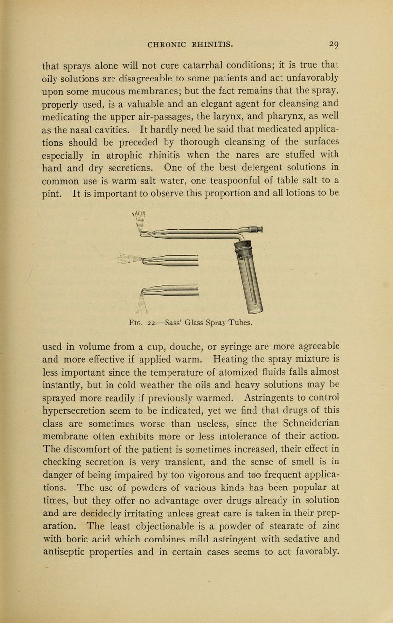that sprays alone will not cure catarrhal conditions; it is true that oily solutions are disagreeable to some patients and act unfavorably upon some mucous membranes; but the fact remains that the spray, properly used, is a valuable and an elegant agent for cleansing and medicating the upper air-passages, the larynx, and pharynx, as well as the nasal cavities. It hardly need be said that medicated applica- tions should be preceded by thorough cleansing of the surfaces especially in atrophic rhinitis when the nares are stuffed with hard and dry secretions. One of the best detergent solutions in common use is warm salt water, one teaspoonful of table salt to a pint. It is important to observe this proportion and all lotions to be Fig. 22.—Sass' Glass Spray Tubes. used in volume from a cup, douche, or syringe are more agreeable and more effective if applied warm. Heating the spray mixture is less important since the temperature of atomized fluids falls almost instantly, but in cold weather the oils and heavy solutions may be sprayed more readily if previously warmed. Astringents to control hypersecretion seem to be indicated, yet we find that drugs of this class are sometimes worse than useless, since the Schneiderian membrane often exhibits more or less intolerance of their action. The discomfort of the patient is sometimes increased, their effect in checking secretion is very transient, and the sense of smell is in danger of being impaired by too vigorous and too frequent applica- tions. The use of powders of various kinds has been popular at times, but they offer no advantage over drugs already in solution and are decidedly irritating unless great care is taken in their prep- aration. The least objectionable is a powder of stearate of zinc with boric acid which combines mild astringent with sedative and antiseptic properties and in certain cases seems to act favorably.