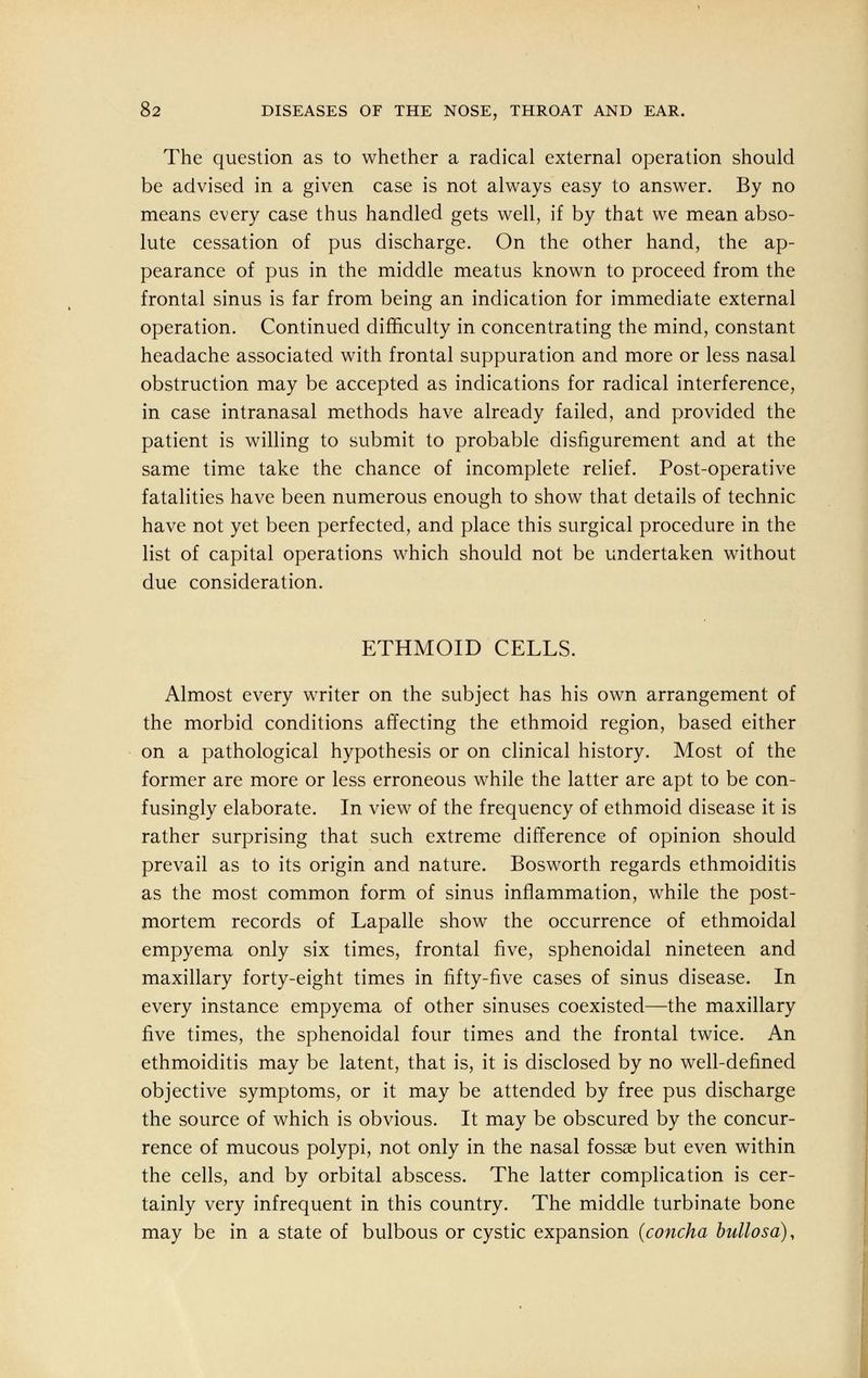 The question as to whether a radical external operation should be advised in a given case is not always easy to answer. By no means every case thus handled gets well, if by that we mean abso- lute cessation of pus discharge. On the other hand, the ap- pearance of pus in the middle meatus known to proceed from the frontal sinus is far from being an indication for immediate external operation. Continued difficulty in concentrating the mind, constant headache associated with frontal suppuration and more or less nasal obstruction may be accepted as indications for radical interference, in case intranasal methods have already failed, and provided the patient is willing to submit to probable disfigurement and at the same time take the chance of incomplete relief. Post-operative fatalities have been numerous enough to show that details of technic have not yet been perfected, and place this surgical procedure in the list of capital operations which should not be undertaken without due consideration. ETHMOID CELLS. Almost every writer on the subject has his own arrangement of the morbid conditions affecting the ethmoid region, based either on a pathological hypothesis or on clinical history. Most of the former are more or less erroneous while the latter are apt to be con- fusingly elaborate. In view of the frequency of ethmoid disease it is rather surprising that such extreme difference of opinion should prevail as to its origin and nature. Bosworth regards ethmoiditis as the most common form of sinus inflammation, while the post- mortem records of Lapalle show the occurrence of ethmoidal empyema only six times, frontal five, sphenoidal nineteen and maxillary forty-eight times in fifty-five cases of sinus disease. In every instance empyema of other sinuses coexisted—the maxillary five times, the sphenoidal four times and the frontal twice. An ethmoiditis may be latent, that is, it is disclosed by no well-defined objective symptoms, or it may be attended by free pus discharge the source of which is obvious. It may be obscured by the concur- rence of mucous polypi, not only in the nasal fossae but even within the cells, and by orbital abscess. The latter complication is cer- tainly very infrequent in this country. The middle turbinate bone may be in a state of bulbous or cystic expansion (concha bullosa),