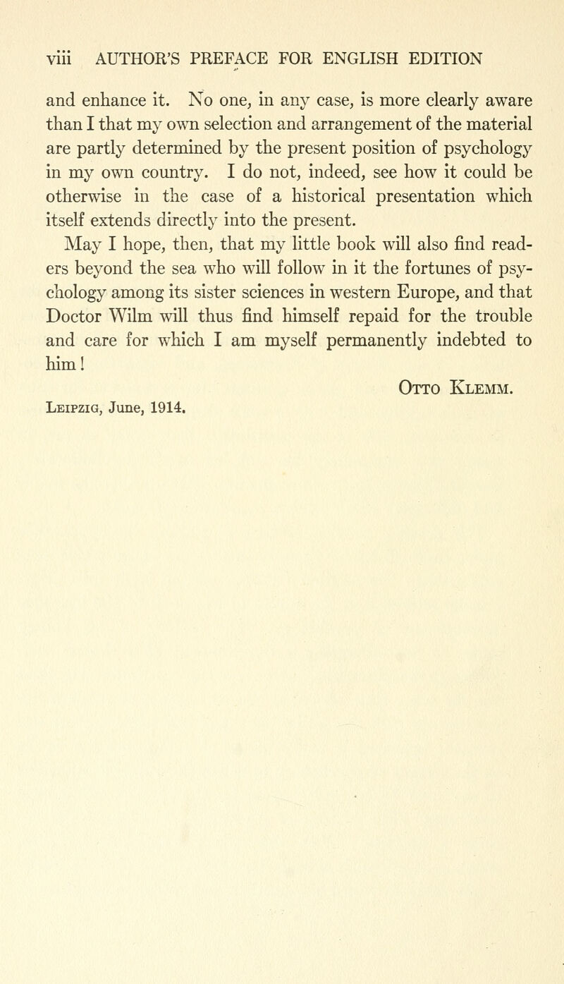 and enhance it. No one, in any case, is more clearly aware than I that my own selection and arrangement of the material are partly determined by the present position of psychology in my own country. I do not, indeed, see how it could be otherwise in the case of a historical presentation which itself extends directly into the present. May I hope, then, that my little book will also find read- ers beyond the sea who will follow in it the fortunes of psy- chology among its sister sciences in western Europe, and that Doctor Wilm will thus find himself repaid for the trouble and care for which I am myself permanently indebted to him! Otto Klemm. Leipzig, June, 1914.